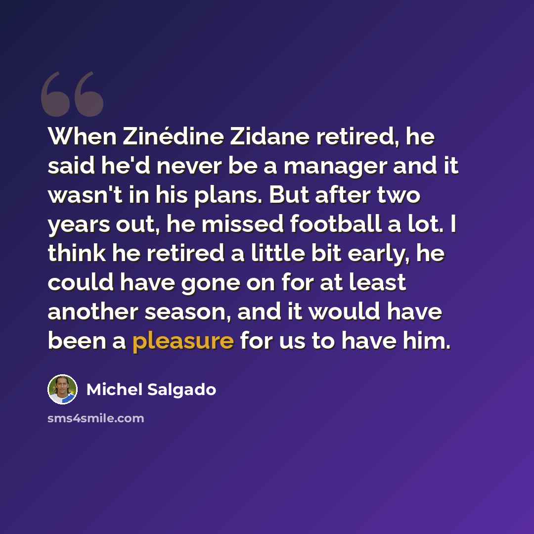 “When Zinédine Zidane retired, he said he'd never be a manager and it wasn't in his plans. But after two years out, he missed football a lot. I think he retired a little bit early, he could have gone on for at least another season, and it would have been a pleasure for us to have him.” quote by Michel Salgado