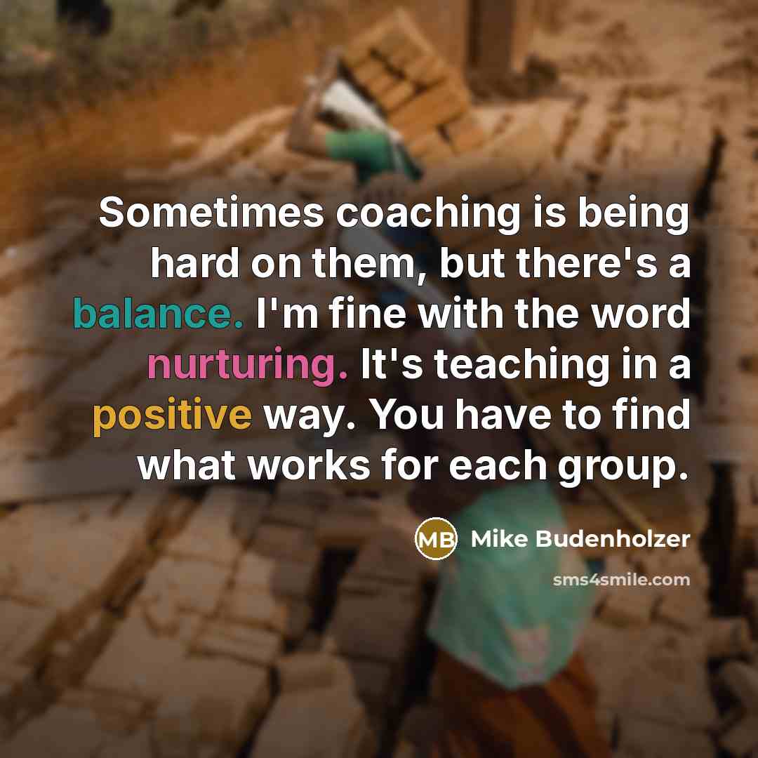 “Sometimes coaching is being hard on them, but there's a balance. I'm fine with the word nurturing. It's teaching in a positive way. You have to find what works for each group.” quote by Mike Budenholzer
