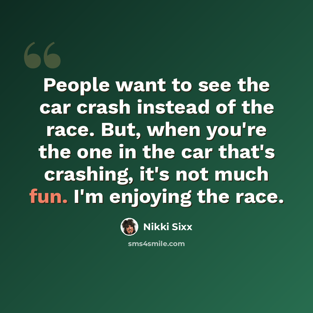 “People want to see the car crash instead of the race. But, when you're the one in the car that's crashing, it's not much fun. I'm enjoying the race.” quote by Nikki Sixx