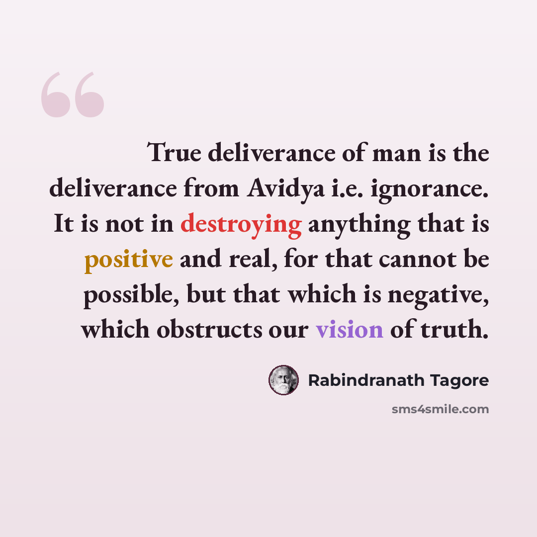 “True deliverance of man is the deliverance from Avidya i.e. ignorance. It is not in destroying anything that is positive and real, for that cannot be possible, but that which is negative, which obstructs our vision of truth.” quote by Rabindranath Tagore