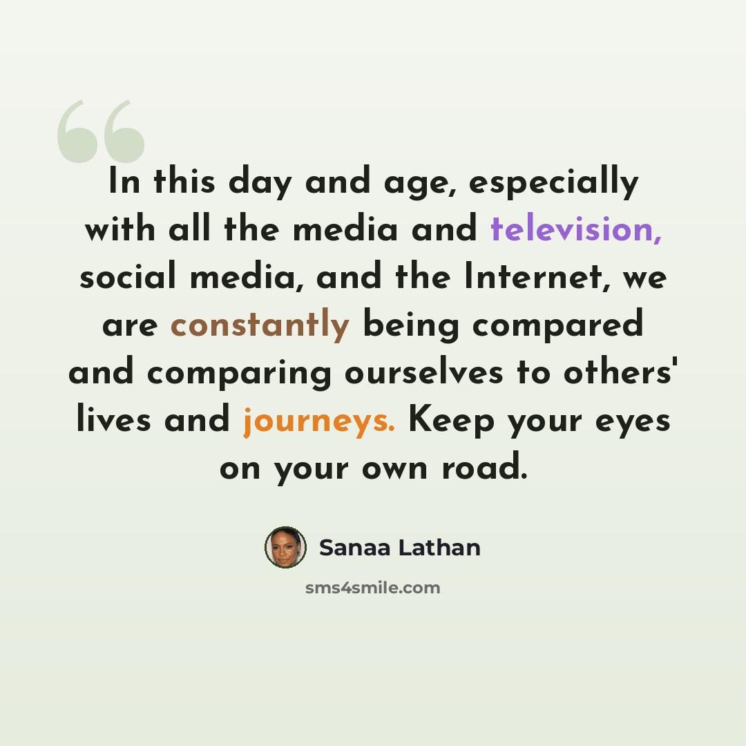“In this day and age, especially with all the media and television, social media, and the Internet, we are constantly being compared and comparing ourselves to others' lives and journeys. Keep your eyes on your own road.” quote by Sanaa Lathan