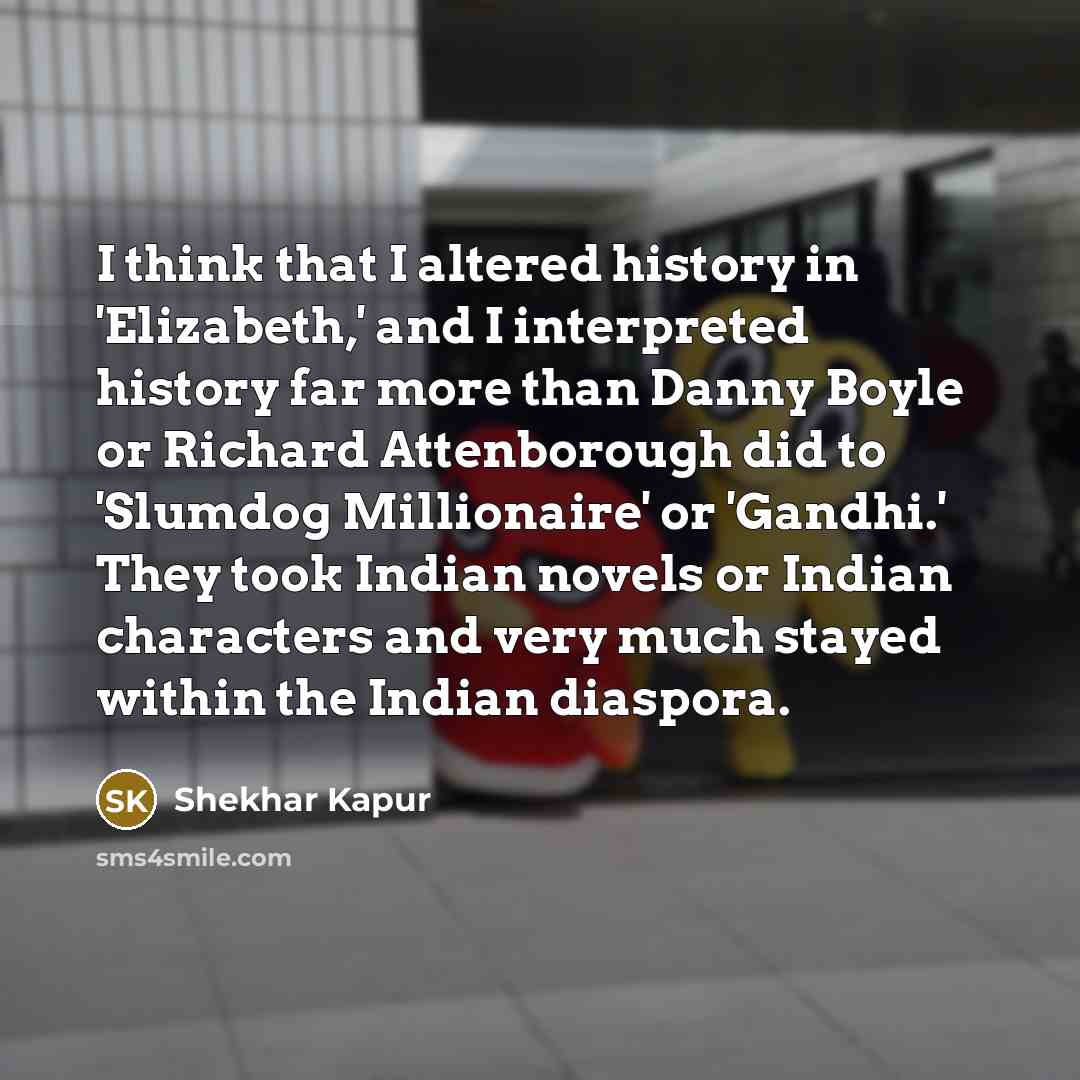 “I think that I altered history in 'Elizabeth,' and I interpreted history far more than Danny Boyle or Richard Attenborough did to 'Slumdog Millionaire' or 'Gandhi.' They took Indian novels or Indian characters and very much stayed within the Indian diaspora.” quote by Shekhar Kapur