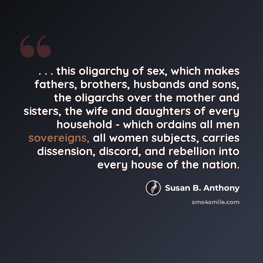 “. . . this oligarchy of sex, which makes fathers, brothers, husbands and sons, the oligarchs over the mother and sisters, the wife and daughters of every household - which ordains all men sovereigns, all women subjects, carries dissension, discord, and rebellion into every house of the nation.” quote by Susan B. Anthony
