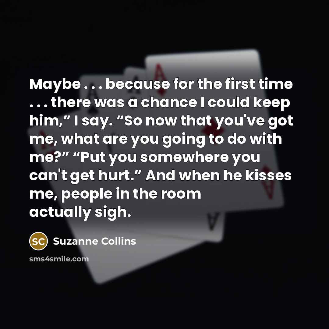 “Maybe . . . because for the first time . . . there was a chance I could keep him,” I say. “So now that you've got me, what are you going to do with me?” “Put you somewhere you can't get hurt.” And when he kisses me, people in the room actually sigh.” quote by Suzanne Collins