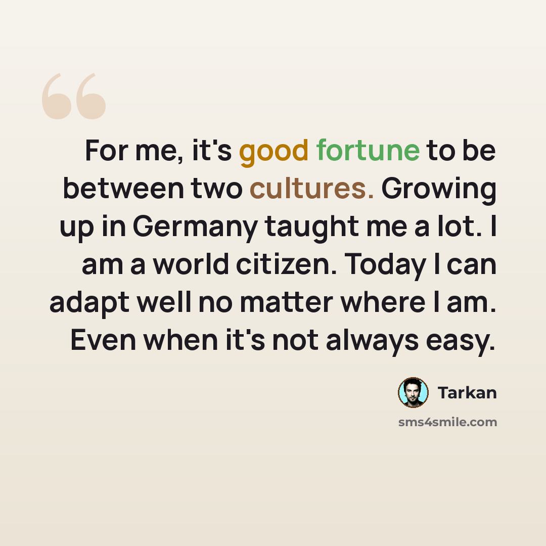 “For me, it's good fortune to be between two cultures. Growing up in Germany taught me a lot. I am a world citizen. Today I can adapt well no matter where I am. Even when it's not always easy.” quote by Tarkan