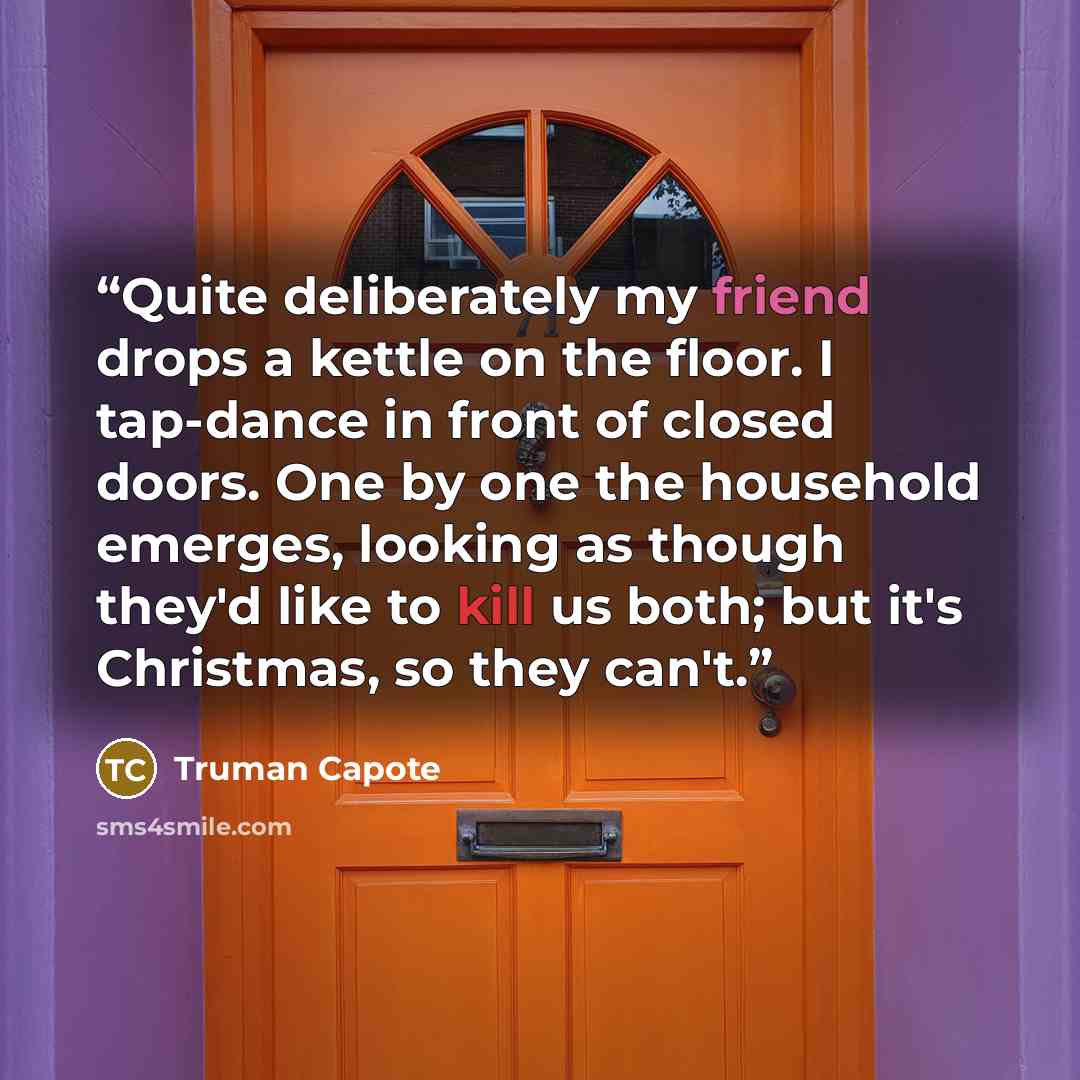 “Quite deliberately my friend drops a kettle on the floor. I tap-dance in front of closed doors. One by one the household emerges, looking as though they'd like to kill us both; but it's Christmas, so they can't.” quote by Truman Capote