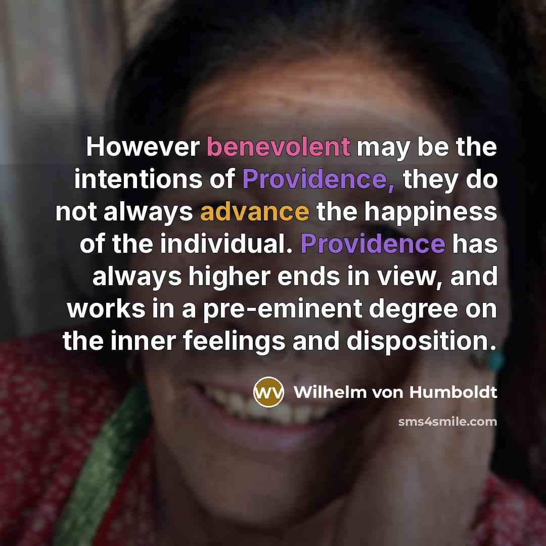 “However benevolent may be the intentions of Providence, they do not always advance the happiness of the individual. Providence has always higher ends in view, and works in a pre-eminent degree on the inner feelings and disposition.” quote by Wilhelm von Humboldt
