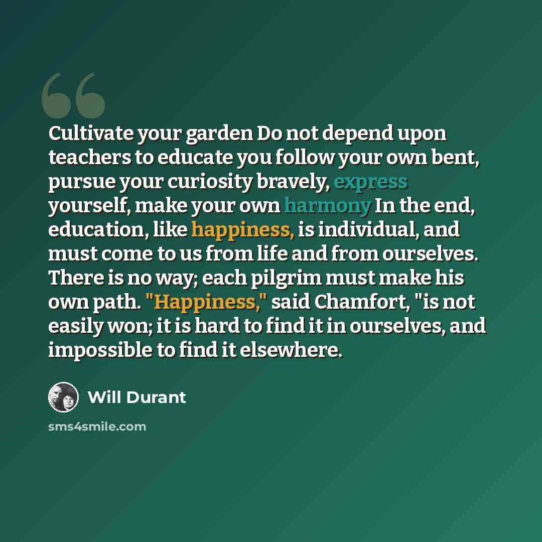 “Cultivate your garden Do not depend upon teachers to educate you follow your own bent, pursue your curiosity bravely, express yourself, make your own harmony In the end, education, like happiness, is individual, and must come to us from life and from ourselves. There is no way; each pilgrim must…” quote by Will Durant