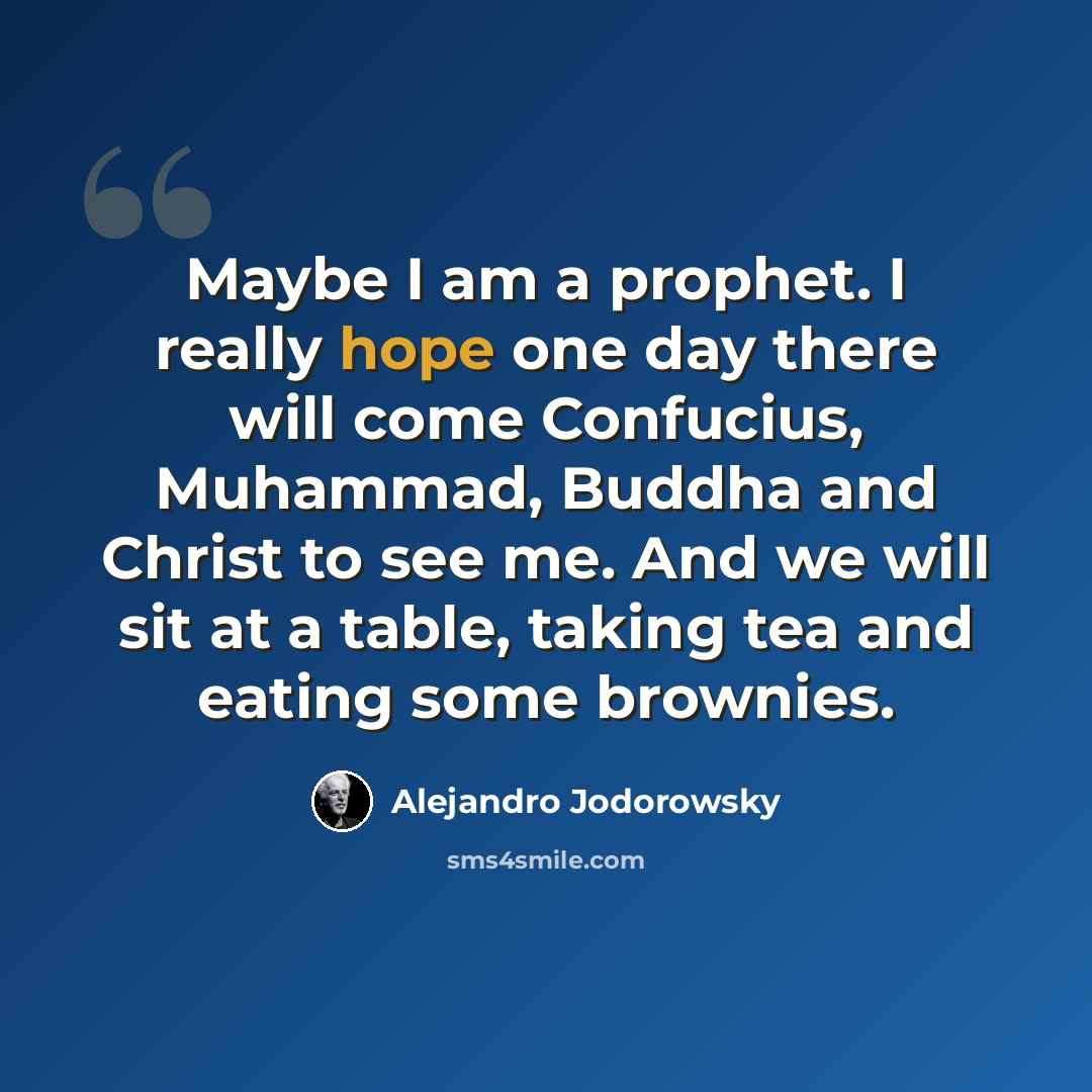 “Maybe I am a prophet. I really hope one day there will come Confucius, Muhammad, Buddha and Christ to see me. And we will sit at a table, taking tea and eating some brownies.” quote by Alejandro Jodorowsky