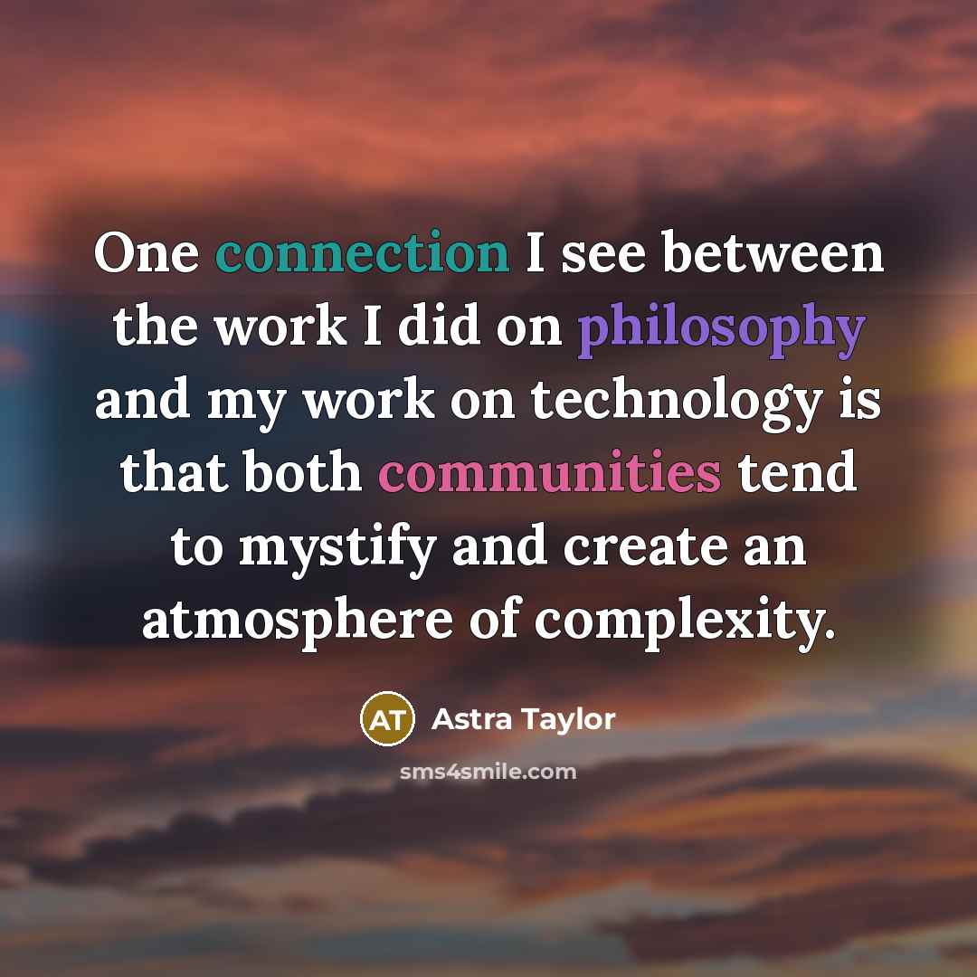 “One connection I see between the work I did on philosophy and my work on technology is that both communities tend to mystify and create an atmosphere of complexity.” quote by Astra Taylor