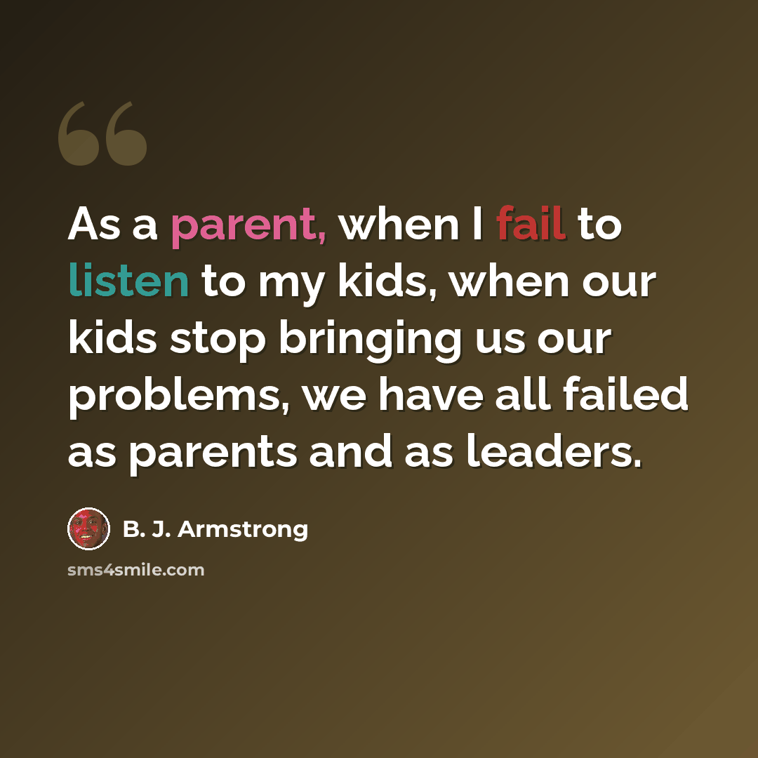“As a parent, when I fail to listen to my kids, when our kids stop bringing us our problems, we have all failed as parents and as leaders.” quote by B. J. Armstrong