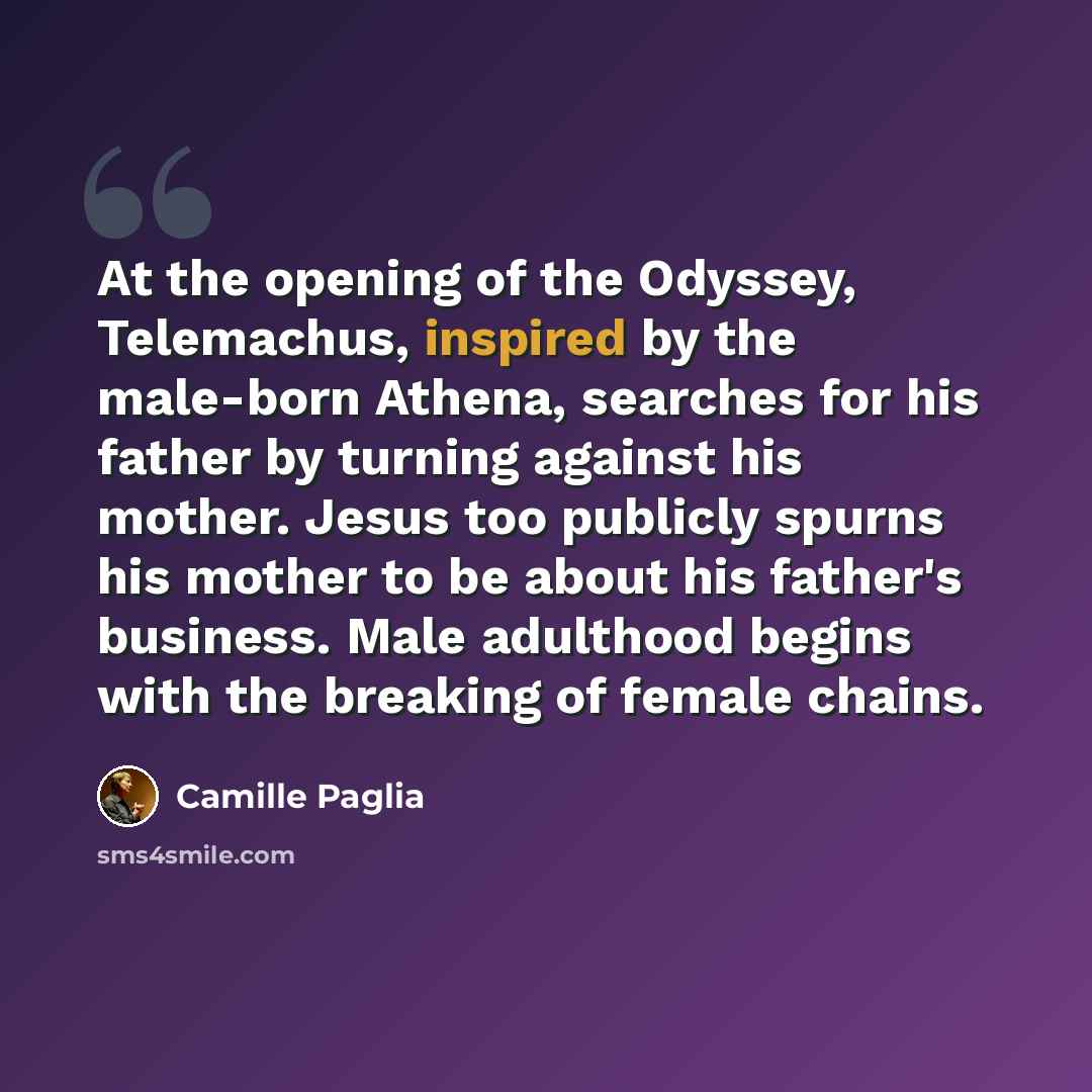 “At the opening of the Odyssey, Telemachus, inspired by the male-born Athena, searches for his father by turning against his mother. Jesus too publicly spurns his mother to be about his father's business. Male adulthood begins with the breaking of female chains.” quote by Camille Paglia