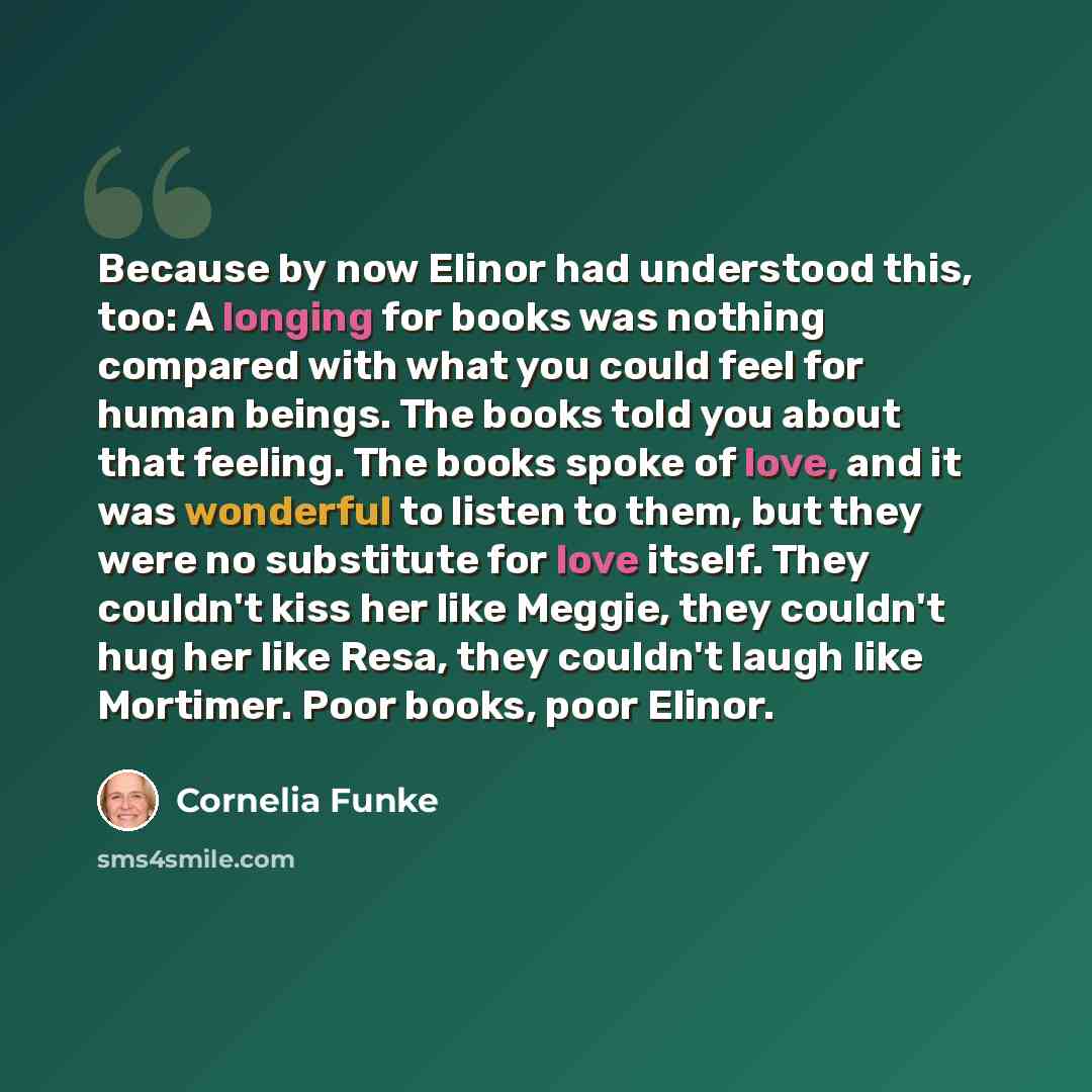 “Because by now Elinor had understood this, too: A longing for books was nothing compared with what you could feel for human beings. The books told you about that feeling. The books spoke of love, and it was wonderful to listen to them, but they were no substitute for love itself. They couldn't…” quote by Cornelia Funke