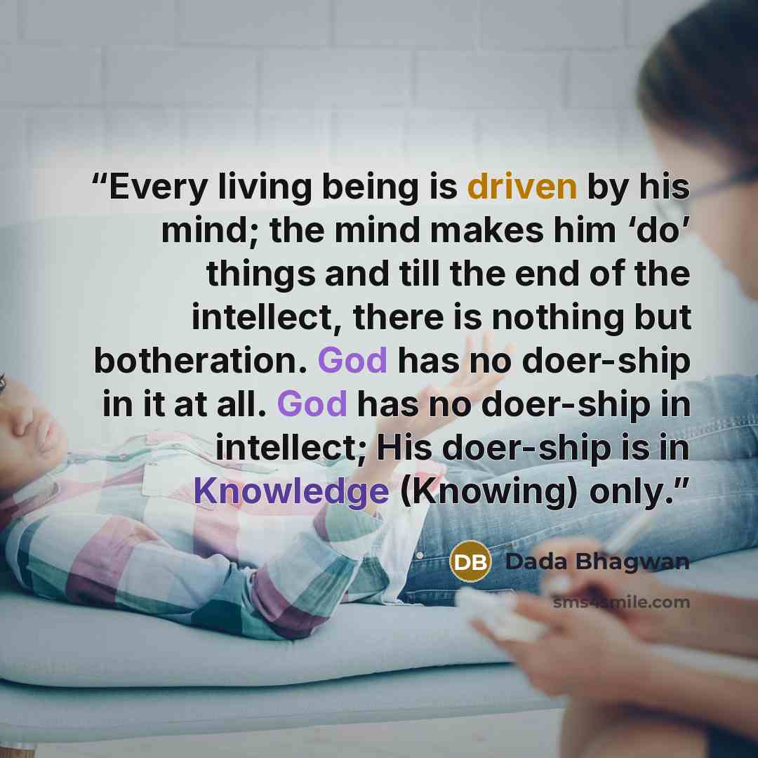 “Every living being is driven by his mind; the mind makes him ‘do’ things and till the end of the intellect, there is nothing but botheration. God has no doer-ship in it at all. God has no doer-ship in intellect; His doer-ship is in Knowledge (Knowing) only.” quote by Dada Bhagwan