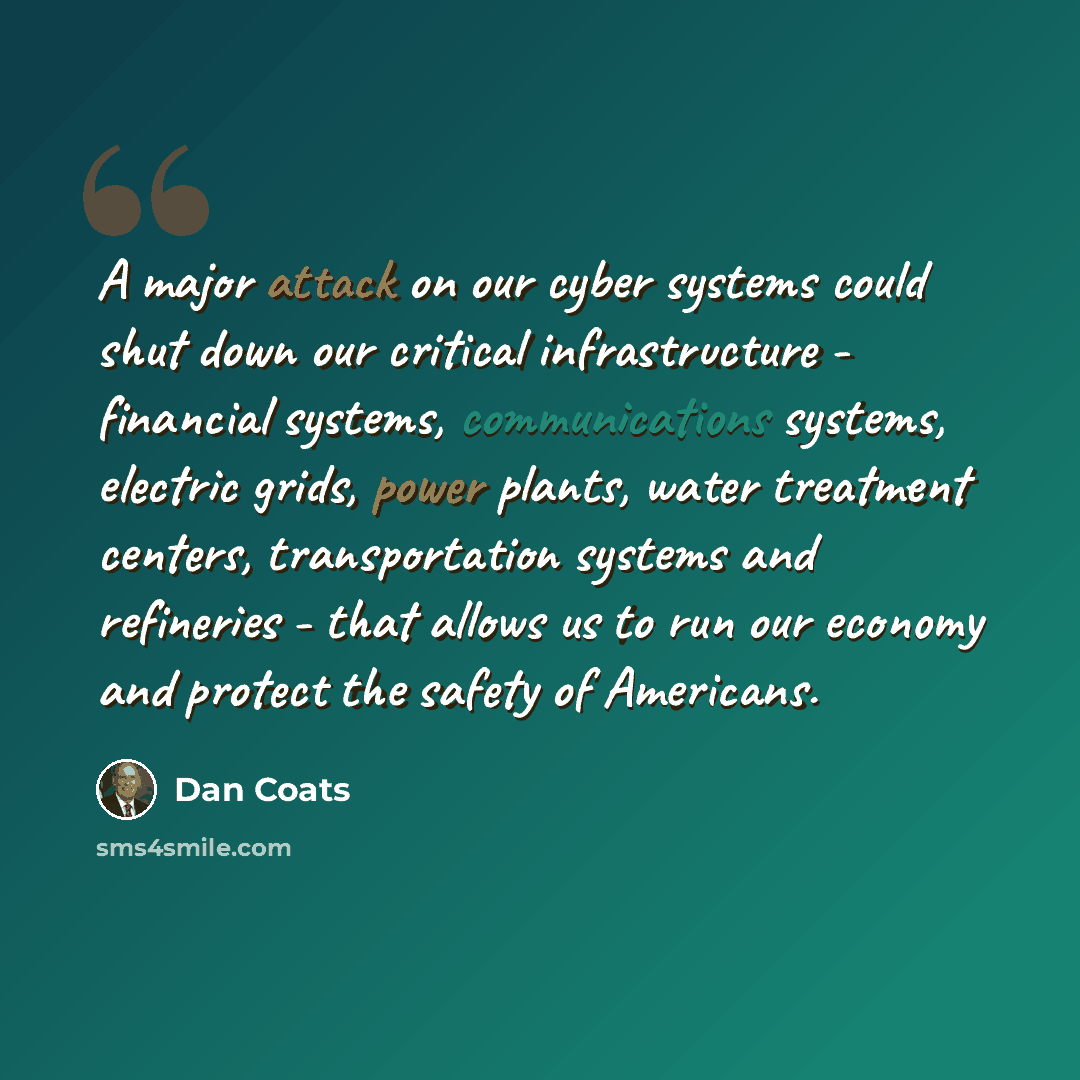 “A major attack on our cyber systems could shut down our critical infrastructure - financial systems, communications systems, electric grids, power plants, water treatment centers, transportation systems and refineries - that allows us to run our economy and protect the safety of Americans.” quote by Dan Coats