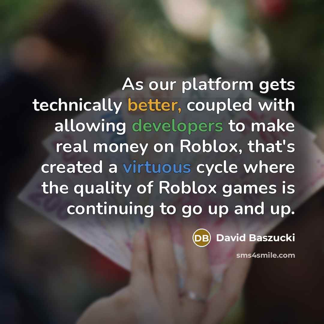 “As our platform gets technically better, coupled with allowing developers to make real money on Roblox, that's created a virtuous cycle where the quality of Roblox games is continuing to go up and up.” quote by David Baszucki