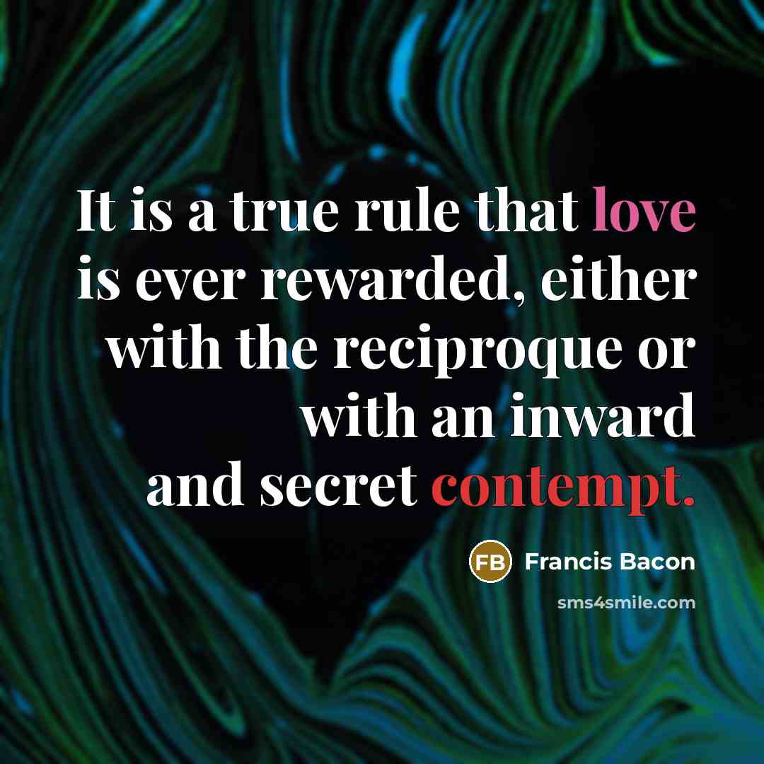 “It is a true rule that love is ever rewarded, either with the reciproque or with an inward and secret contempt.” quote by Francis Bacon
