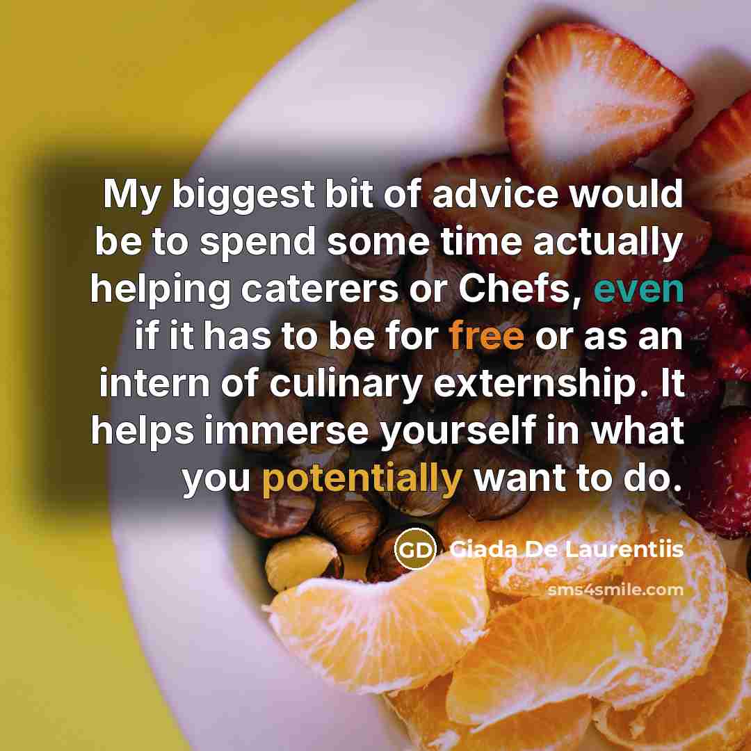 “My biggest bit of advice would be to spend some time actually helping caterers or Chefs, even if it has to be for free or as an intern of culinary externship. It helps immerse yourself in what you potentially want to do.” quote by Giada De Laurentiis