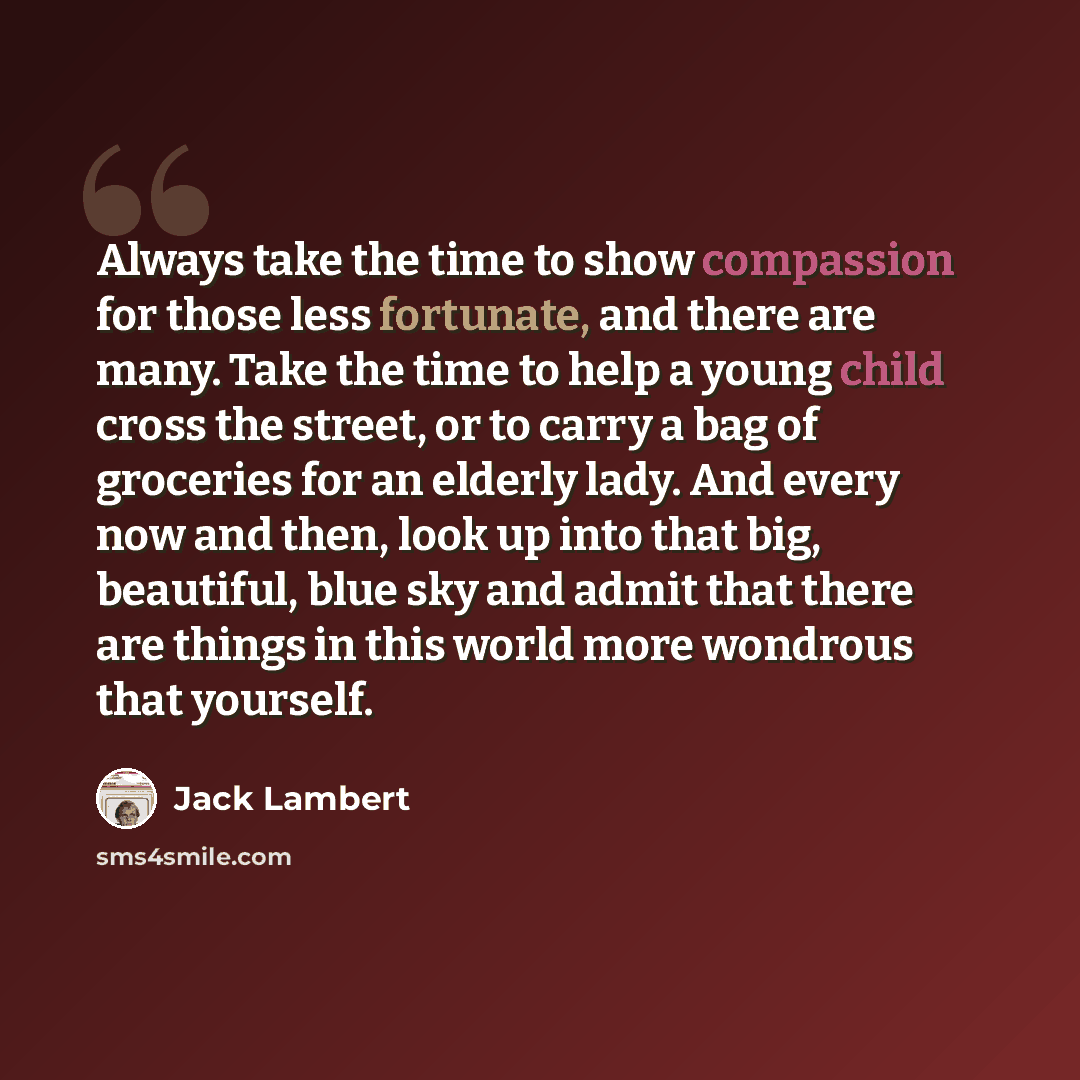 “Always take the time to show compassion for those less fortunate, and there are many. Take the time to help a young child cross the street, or to carry a bag of groceries for an elderly lady. And every now and then, look up into that big, beautiful, blue sky and admit that there are things in this…” quote by Jack Lambert
