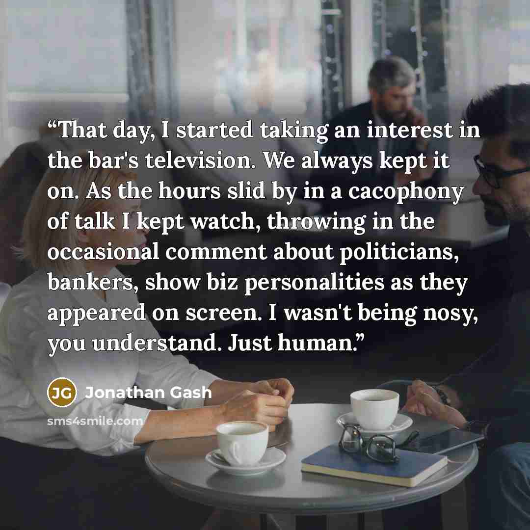 “That day, I started taking an interest in the bar's television. We always kept it on. As the hours slid by in a cacophony of talk I kept watch, throwing in the occasional comment about politicians, bankers, show biz personalities as they appeared on screen. I wasn't being nosy, you understand…” quote by Jonathan Gash