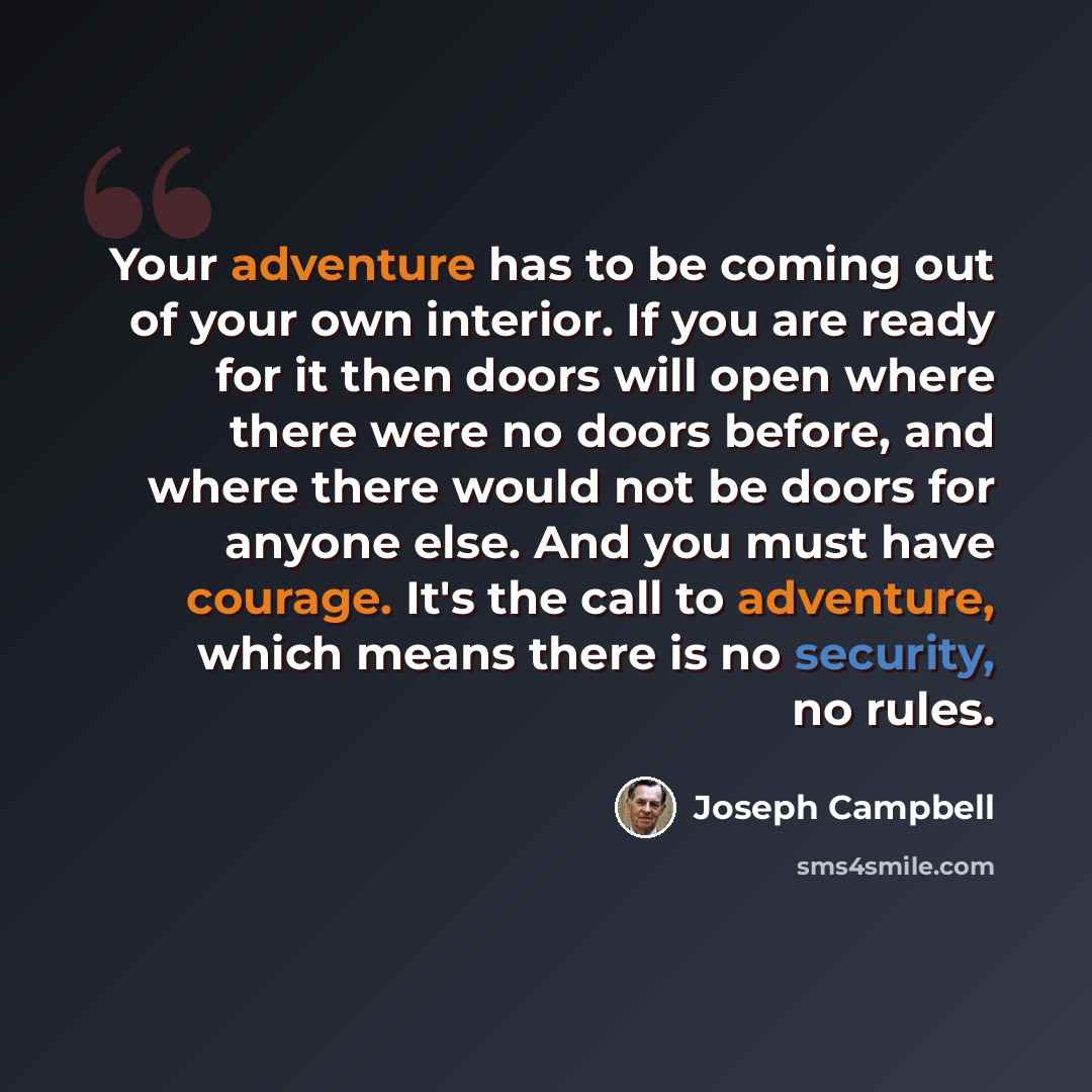 “Your adventure has to be coming out of your own interior. If you are ready for it then doors will open where there were no doors before, and where there would not be doors for anyone else. And you must have courage. It's the call to adventure, which means there is no security, no rules.” quote by Joseph Campbell