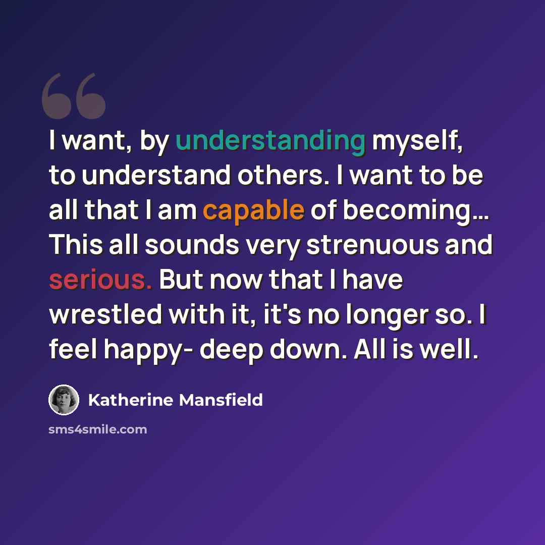 “I want, by understanding myself, to understand others. I want to be all that I am capable of becoming… This all sounds very strenuous and serious. But now that I have wrestled with it, it's no longer so. I feel happy- deep down. All is well.” quote by Katherine Mansfield