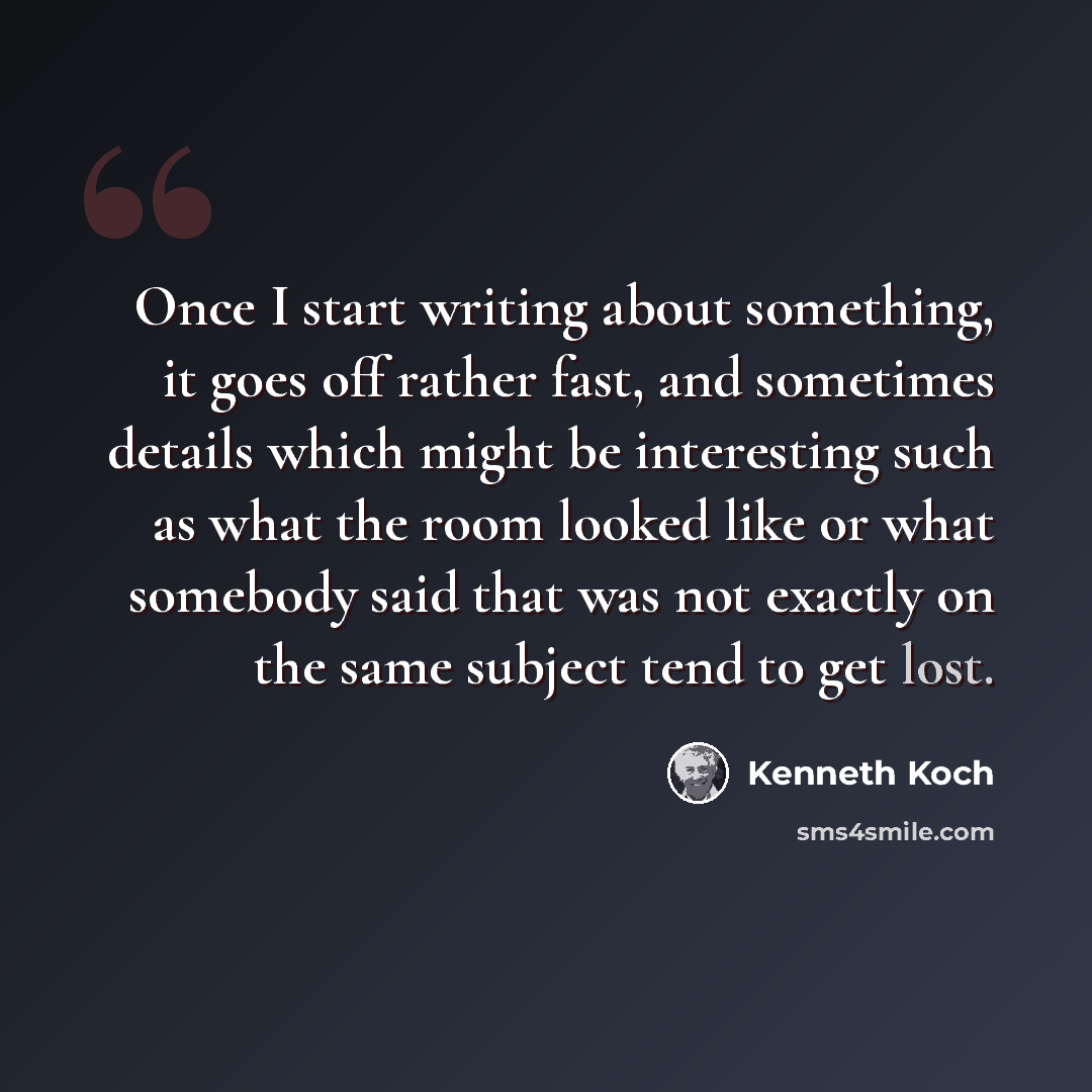 “Once I start writing about something, it goes off rather fast, and sometimes details which might be interesting such as what the room looked like or what somebody said that was not exactly on the same subject tend to get lost.” quote by Kenneth Koch
