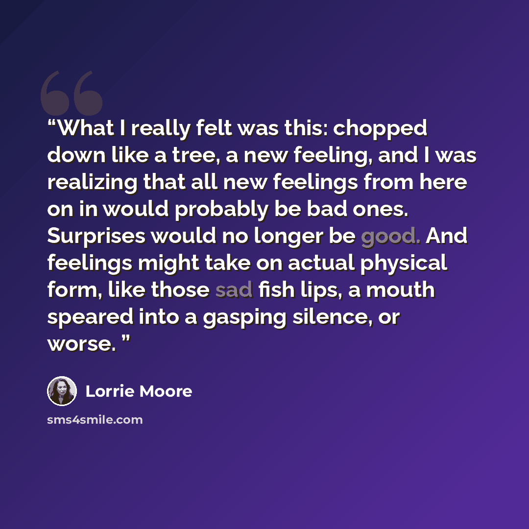 “What I really felt was this: chopped down like a tree, a new feeling, and I was realizing that all new feelings from here on in would probably be bad ones. Surprises would no longer be good. And feelings might take on actual physical form, like those sad fish lips, a mouth speared into a gasping…” quote by Lorrie Moore