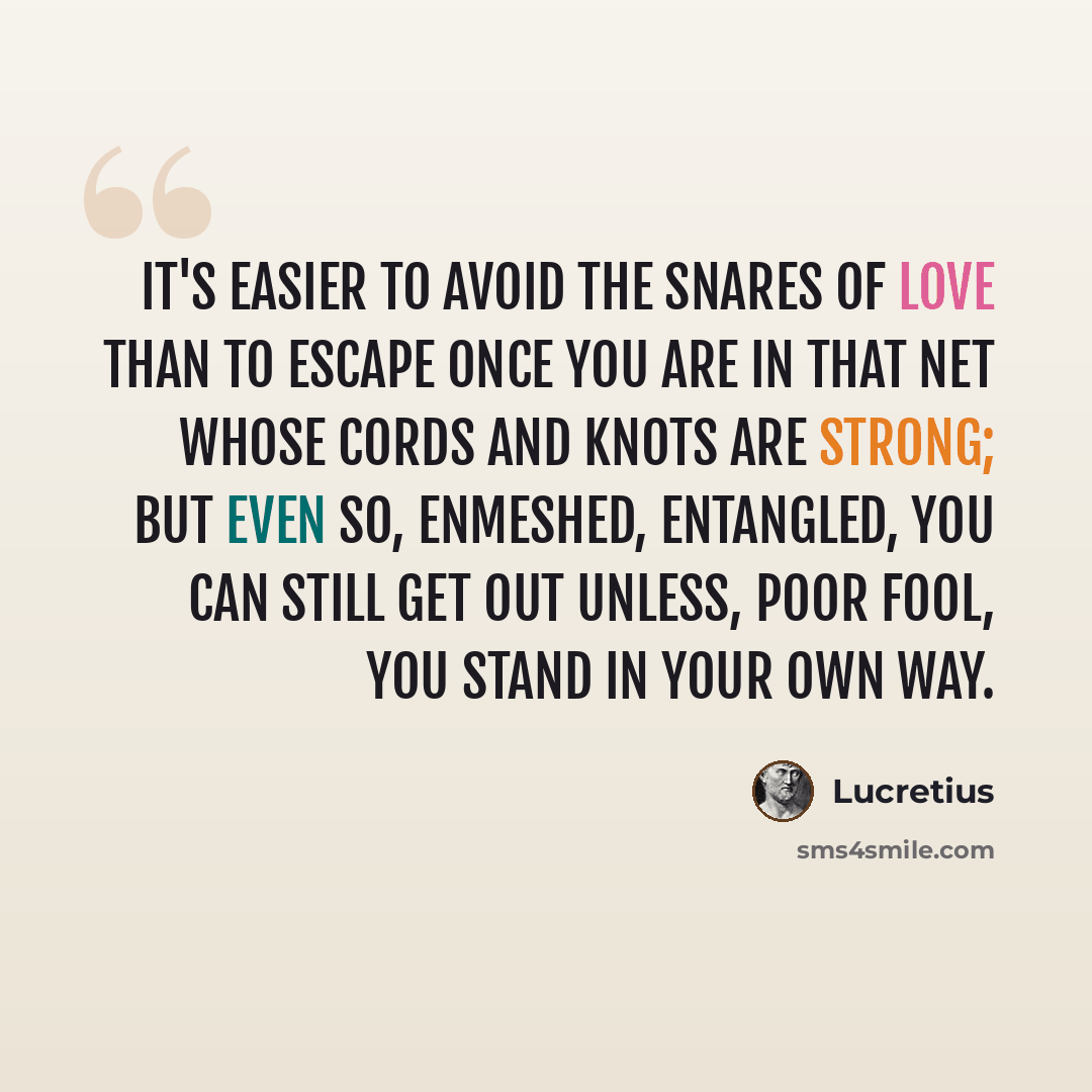 “It's easier to avoid the snares of love than to escape once you are in that net whose cords and knots are strong; but even so, enmeshed, entangled, you can still get out unless, poor fool, you stand in your own way.” quote by Lucretius