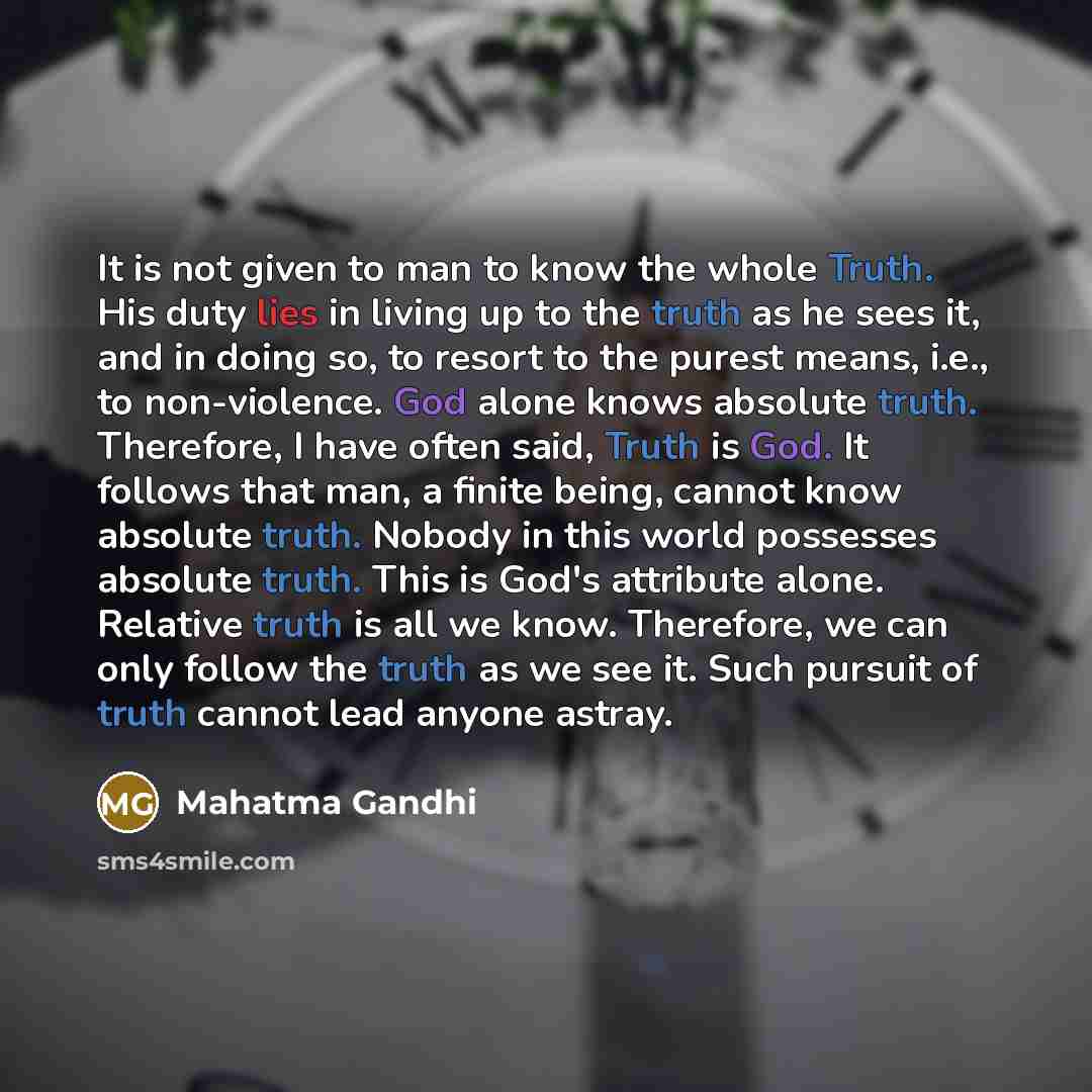 “It is not given to man to know the whole Truth. His duty lies in living up to the truth as he sees it, and in doing so, to resort to the purest means, i.e., to non-violence. God alone knows absolute truth. Therefore, I have often said, Truth is God. It follows that man, a finite being, cannot know…” quote by Mahatma Gandhi