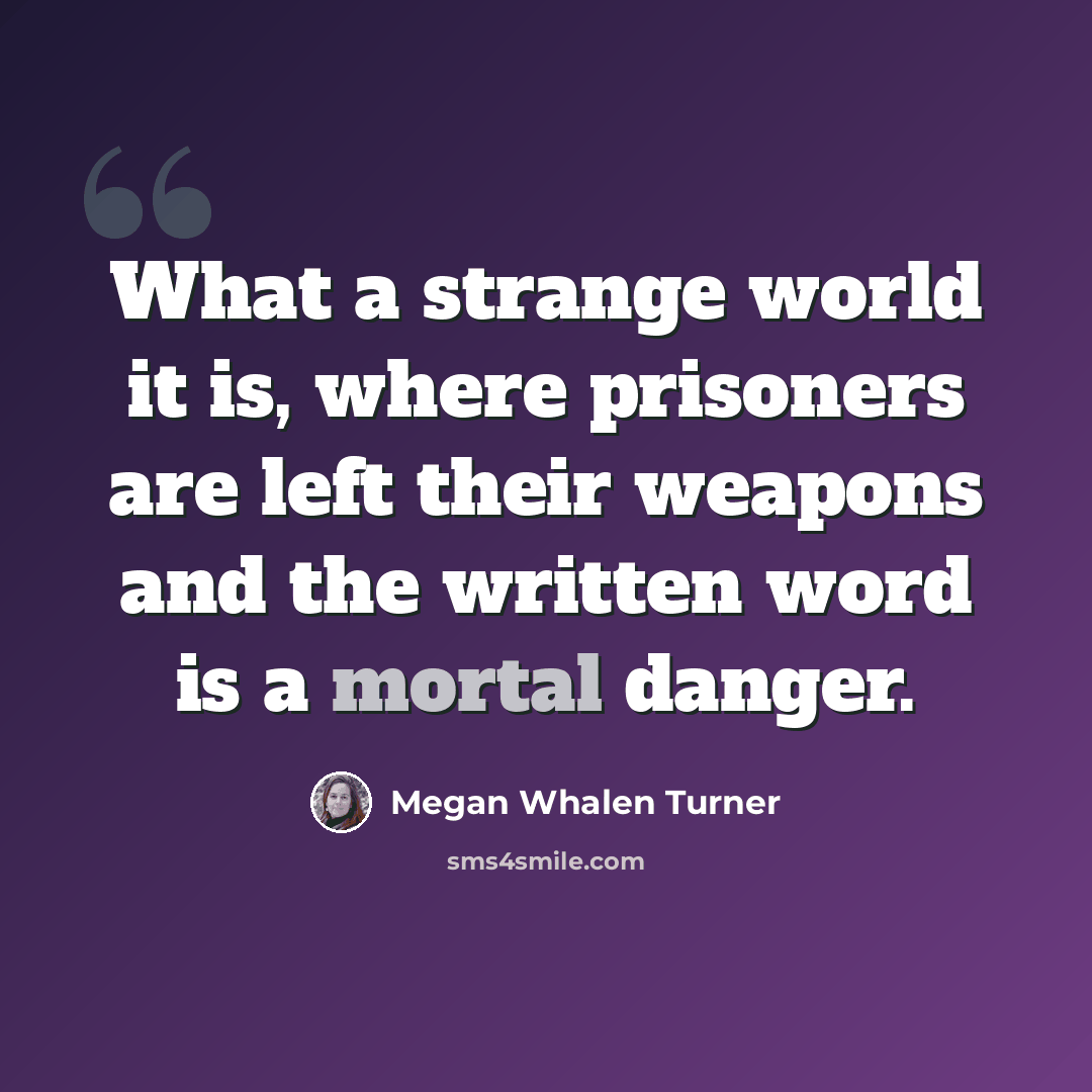 “What a strange world it is, where prisoners are left their weapons and the written word is a mortal danger.” quote by Megan Whalen Turner
