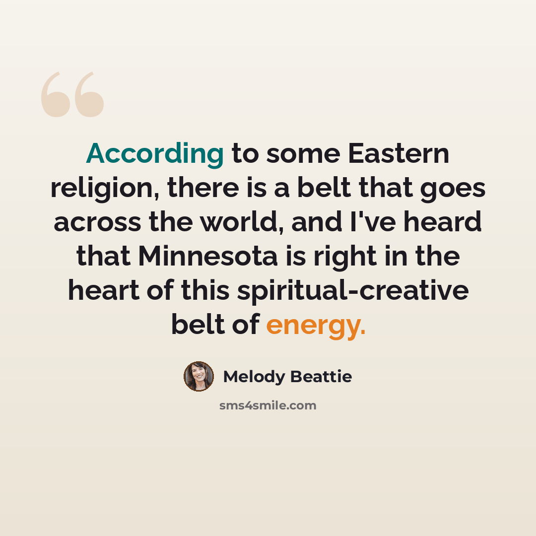 “According to some Eastern religion, there is a belt that goes across the world, and I've heard that Minnesota is right in the heart of this spiritual-creative belt of energy.” quote by Melody Beattie