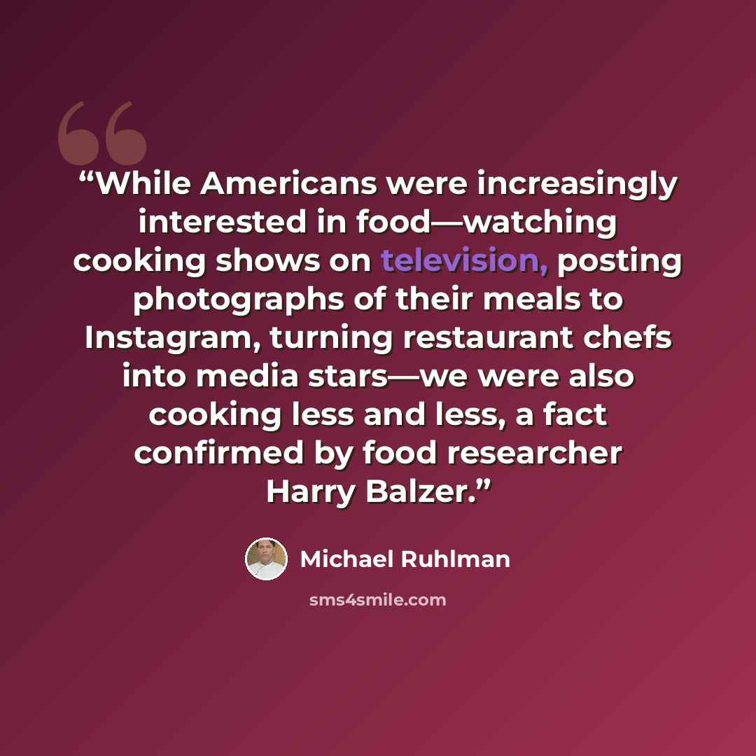 “While Americans were increasingly interested in food—watching cooking shows on television, posting photographs of their meals to Instagram, turning restaurant chefs into media stars—we were also cooking less and less, a fact confirmed by food researcher Harry Balzer.” quote by Michael Ruhlman