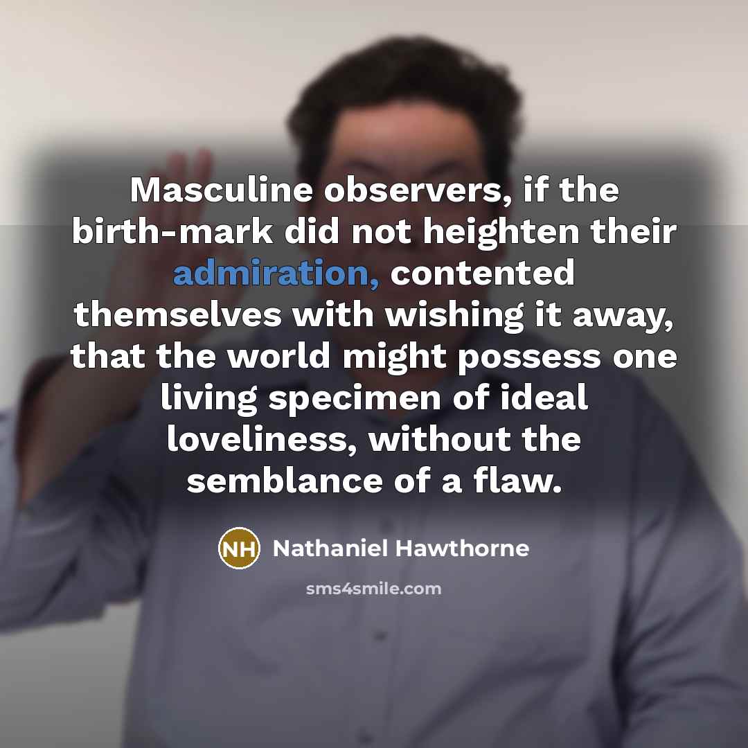 “Masculine observers, if the birth-mark did not heighten their admiration, contented themselves with wishing it away, that the world might possess one living specimen of ideal loveliness, without the semblance of a flaw.” quote by Nathaniel Hawthorne