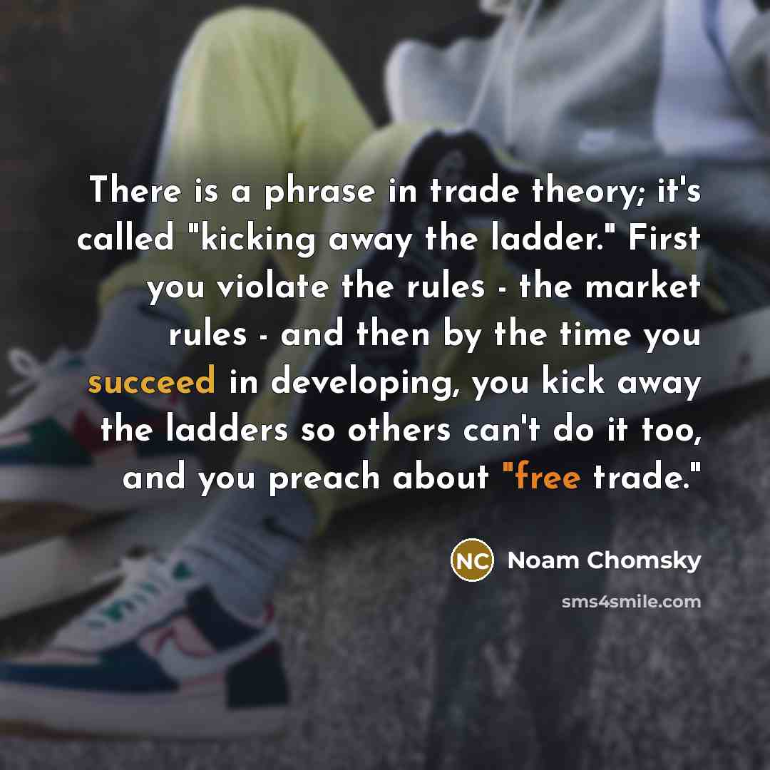 “There is a phrase in trade theory; it's called "kicking away the ladder." First you violate the rules - the market rules - and then by the time you succeed in developing, you kick away the ladders so others can't do it too, and you preach about "free trade."” quote by Noam Chomsky