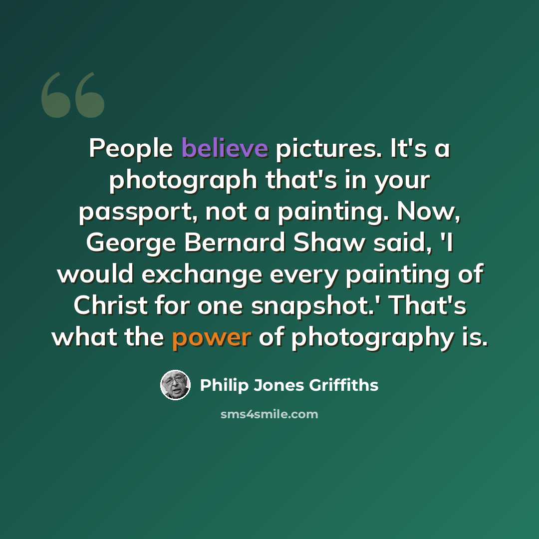 “People believe pictures. It's a photograph that's in your passport, not a painting. Now, George Bernard Shaw said, 'I would exchange every painting of Christ for one snapshot.' That's what the power of photography is.” quote by Philip Jones Griffiths