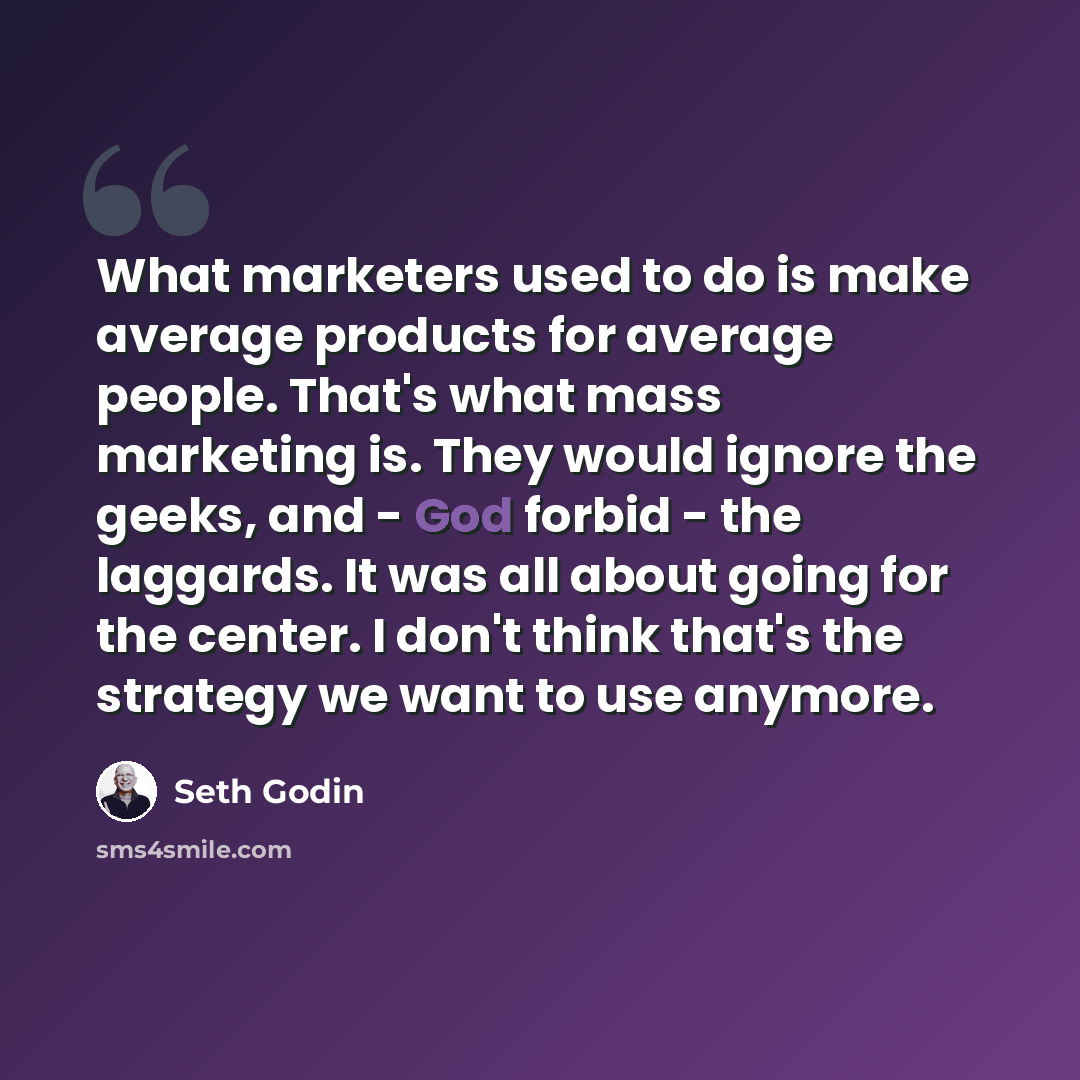 “What marketers used to do is make average products for average people. That's what mass marketing is. They would ignore the geeks, and - God forbid - the laggards. It was all about going for the center. I don't think that's the strategy we want to use anymore.” quote by Seth Godin