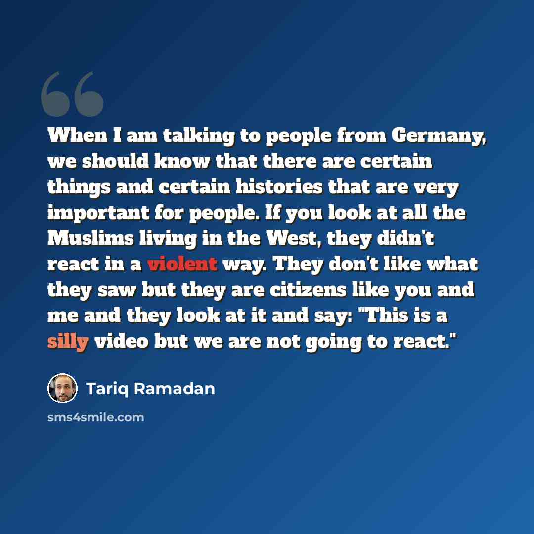 “When I am talking to people from Germany, we should know that there are certain things and certain histories that are very important for people. If you look at all the Muslims living in the West, they didn't react in a violent way. They don't like what they saw but they are citizens like you and…” quote by Tariq Ramadan