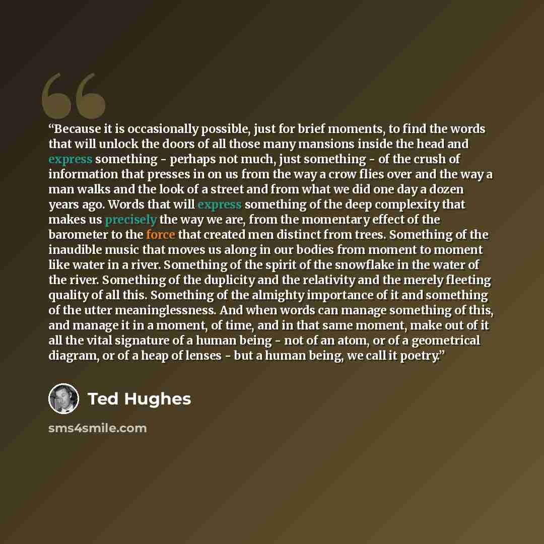 “Because it is occasionally possible, just for brief moments, to find the words that will unlock the doors of all those many mansions inside the head and express something - perhaps not much, just something - of the crush of information that presses in on us from the way a crow flies over and the…” quote by Ted Hughes