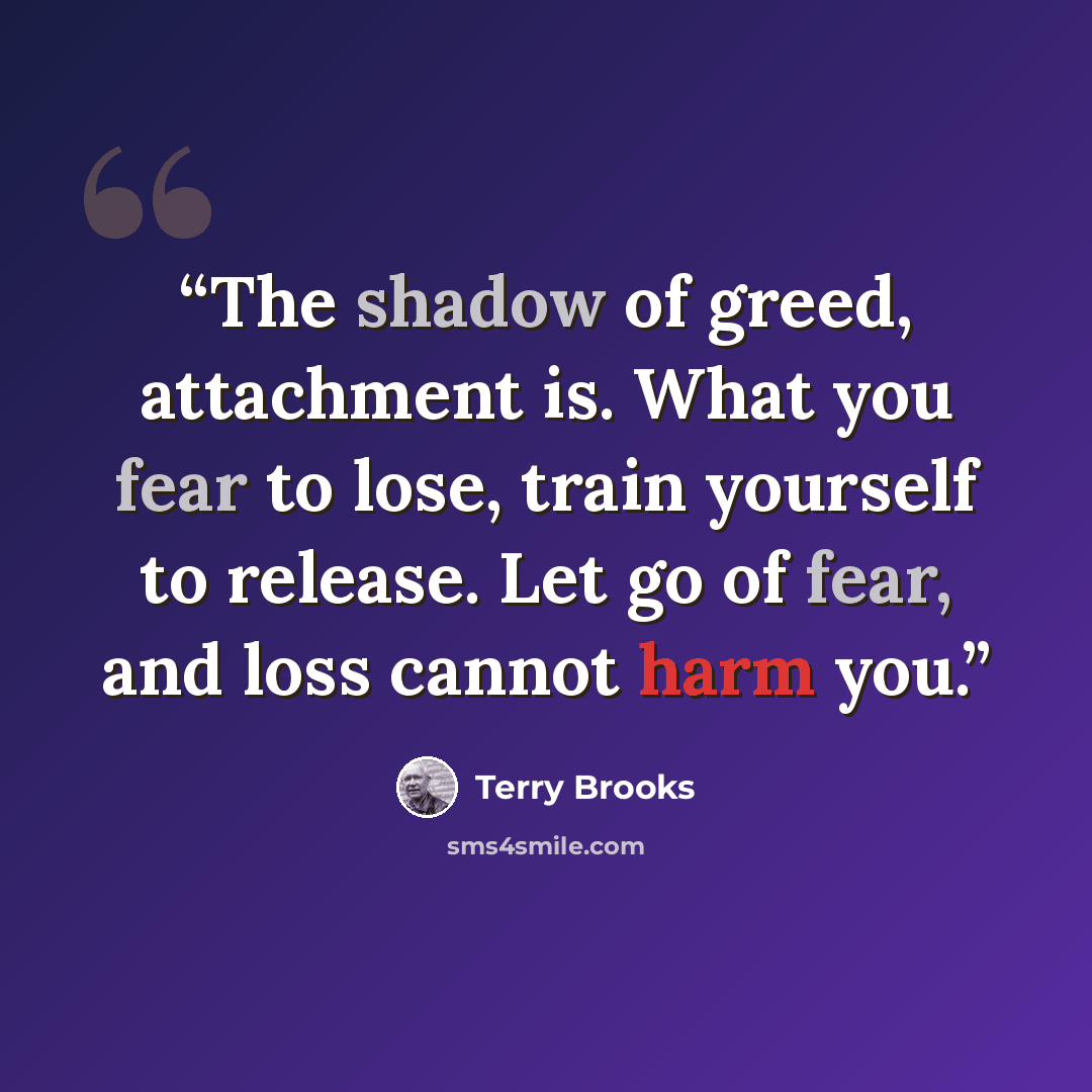 “The shadow of greed, attachment is. What you fear to lose, train yourself to release. Let go of fear, and loss cannot harm you.” quote by Terry Brooks