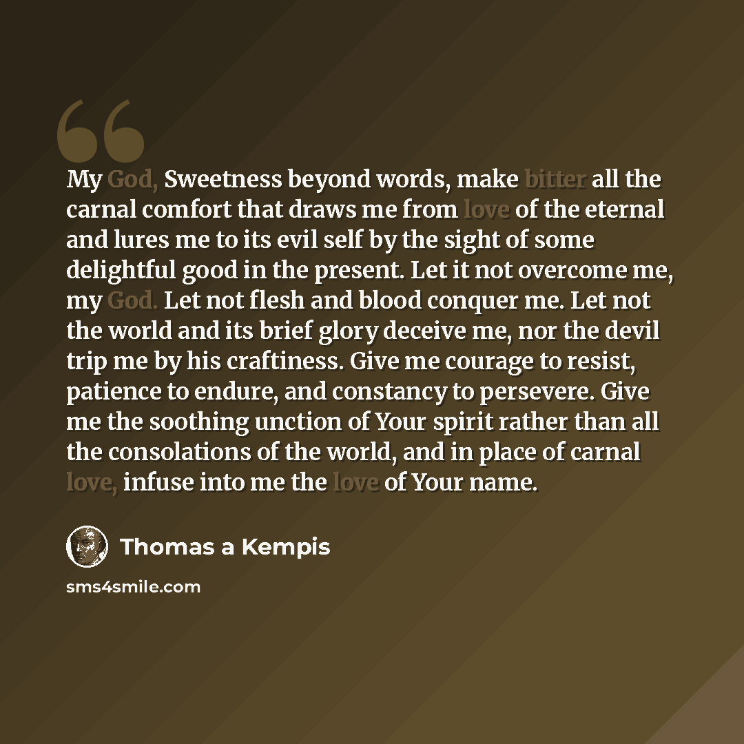 “My God, Sweetness beyond words, make bitter all the carnal comfort that draws me from love of the eternal and lures me to its evil self by the sight of some delightful good in the present. Let it not overcome me, my God. Let not flesh and blood conquer me. Let not the world and its brief glory…” quote by Thomas a Kempis
