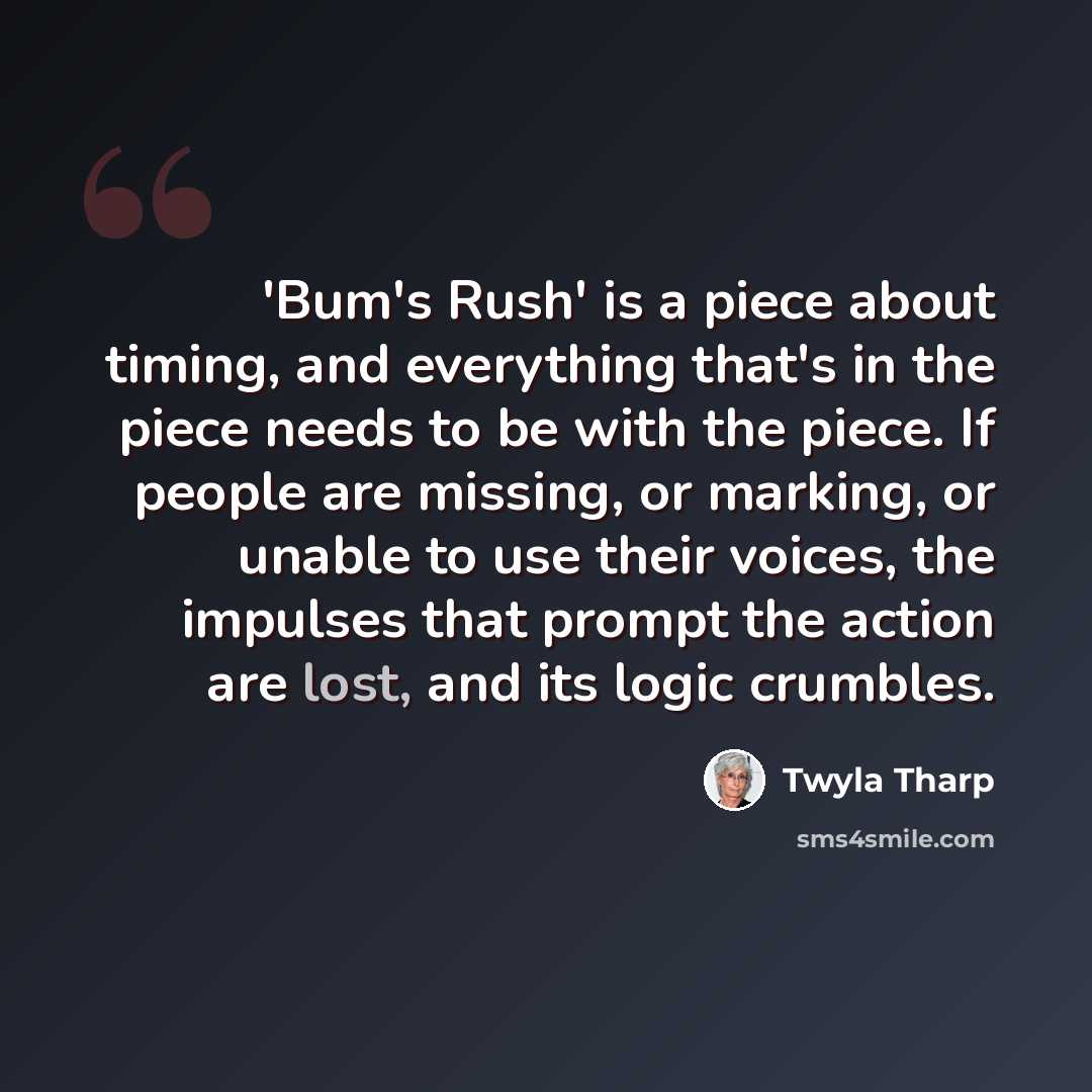 “'Bum's Rush' is a piece about timing, and everything that's in the piece needs to be with the piece. If people are missing, or marking, or unable to use their voices, the impulses that prompt the action are lost, and its logic crumbles.” quote by Twyla Tharp