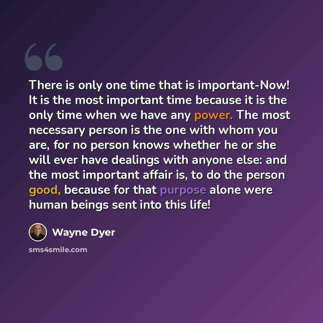 “There is only one time that is important-Now! It is the most important time because it is the only time when we have any power. The most necessary person is the one with whom you are, for no person knows whether he or she will ever have dealings with anyone else: and the most important affair is…” quote by Wayne Dyer