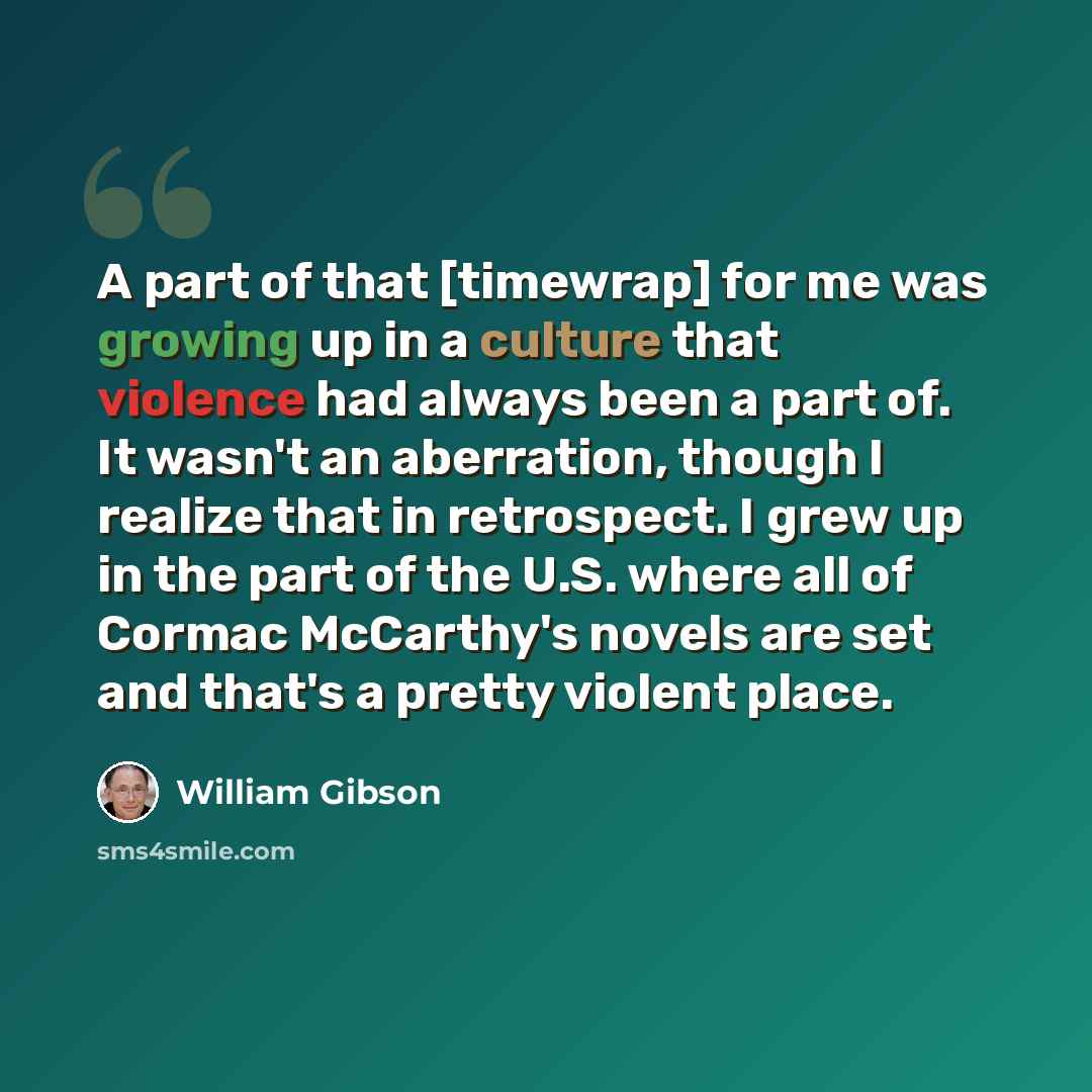 “A part of that [timewrap] for me was growing up in a culture that violence had always been a part of. It wasn't an aberration, though I realize that in retrospect. I grew up in the part of the U.S. where all of Cormac McCarthy's novels are set and that's a pretty violent place.” quote by William Gibson