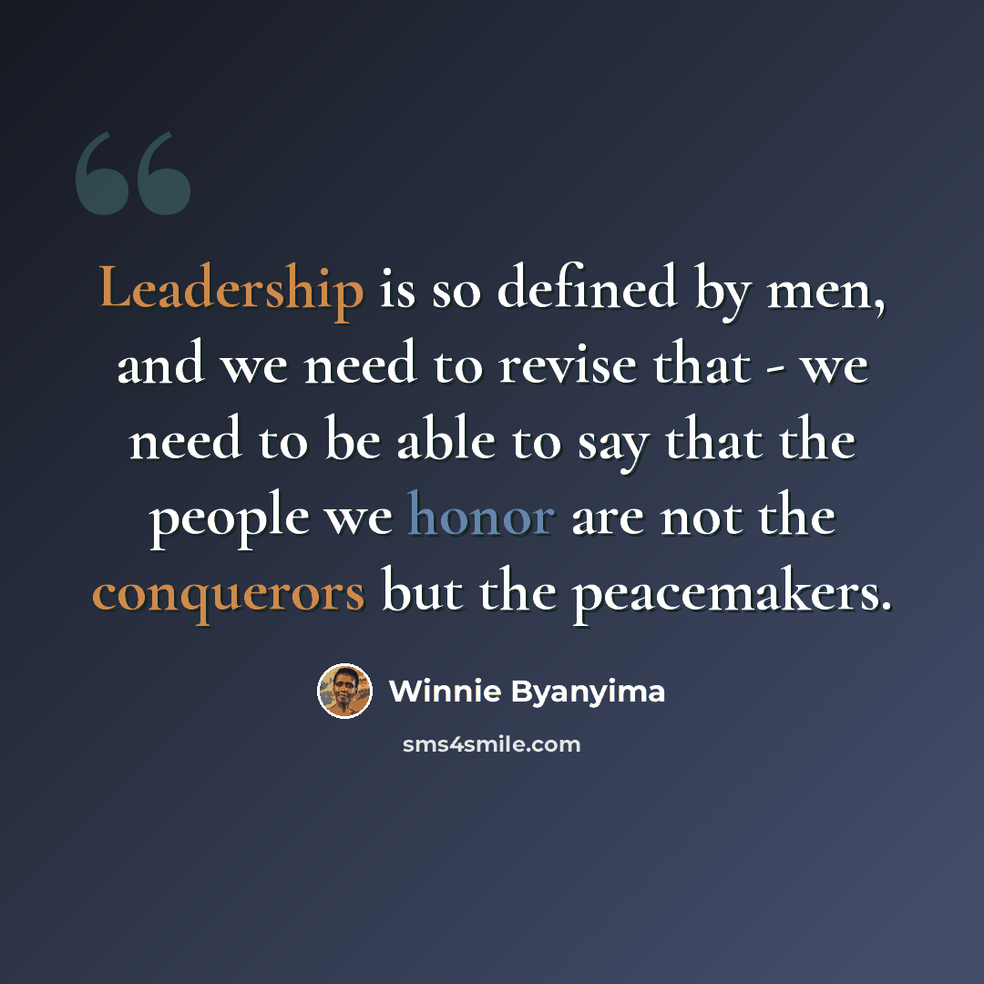 “Leadership is so defined by men, and we need to revise that - we need to be able to say that the people we honor are not the conquerors but the peacemakers.” quote by Winnie Byanyima