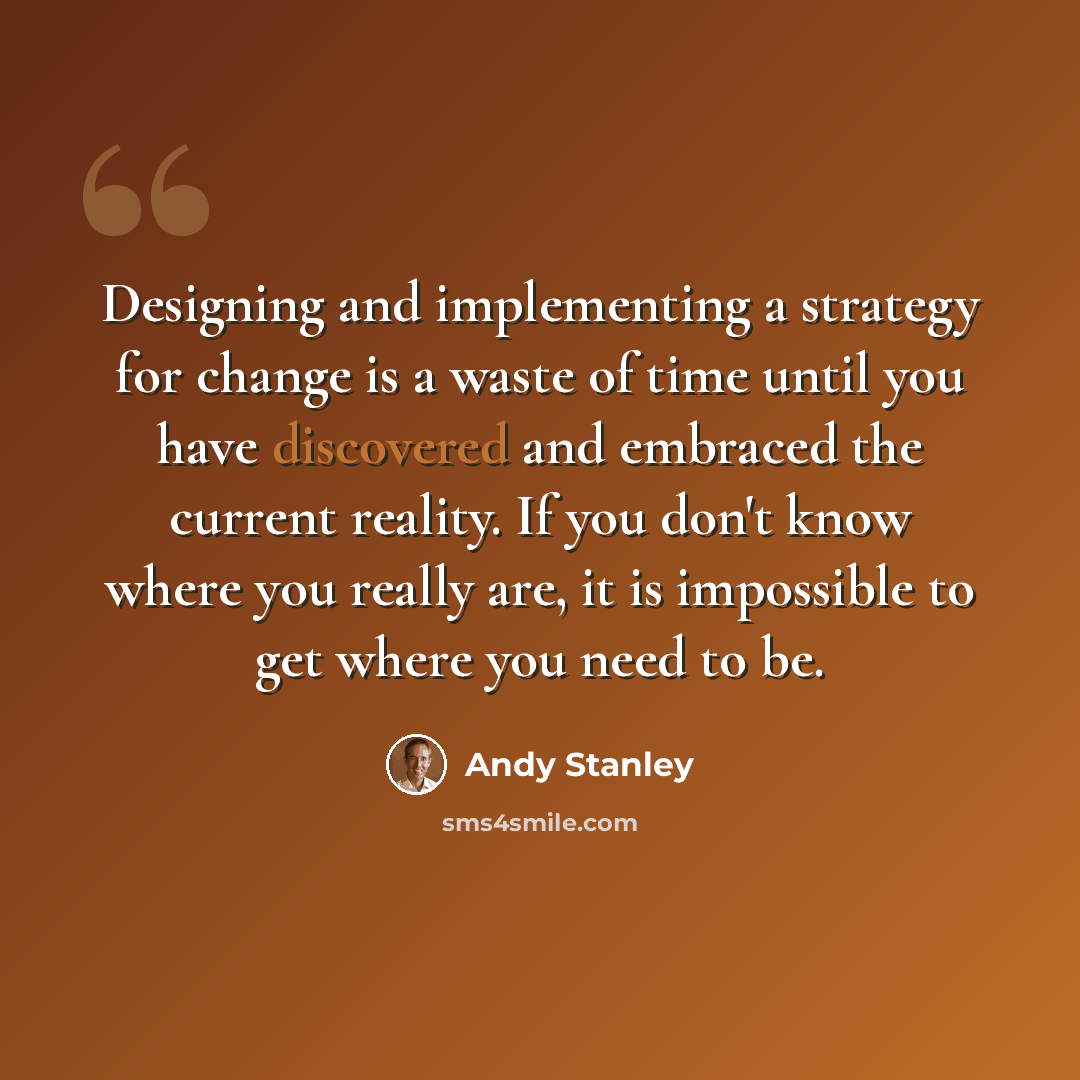 “Designing and implementing a strategy for change is a waste of time until you have discovered and embraced the current reality. If you don't know where you really are, it is impossible to get where you need to be.” quote by Andy Stanley