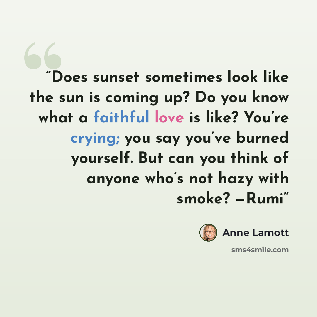 “Does sunset sometimes look like the sun is coming up? Do you know what a faithful love is like? You’re crying; you say you’ve burned yourself. But can you think of anyone who’s not hazy with smoke? —Rumi” quote by Anne Lamott