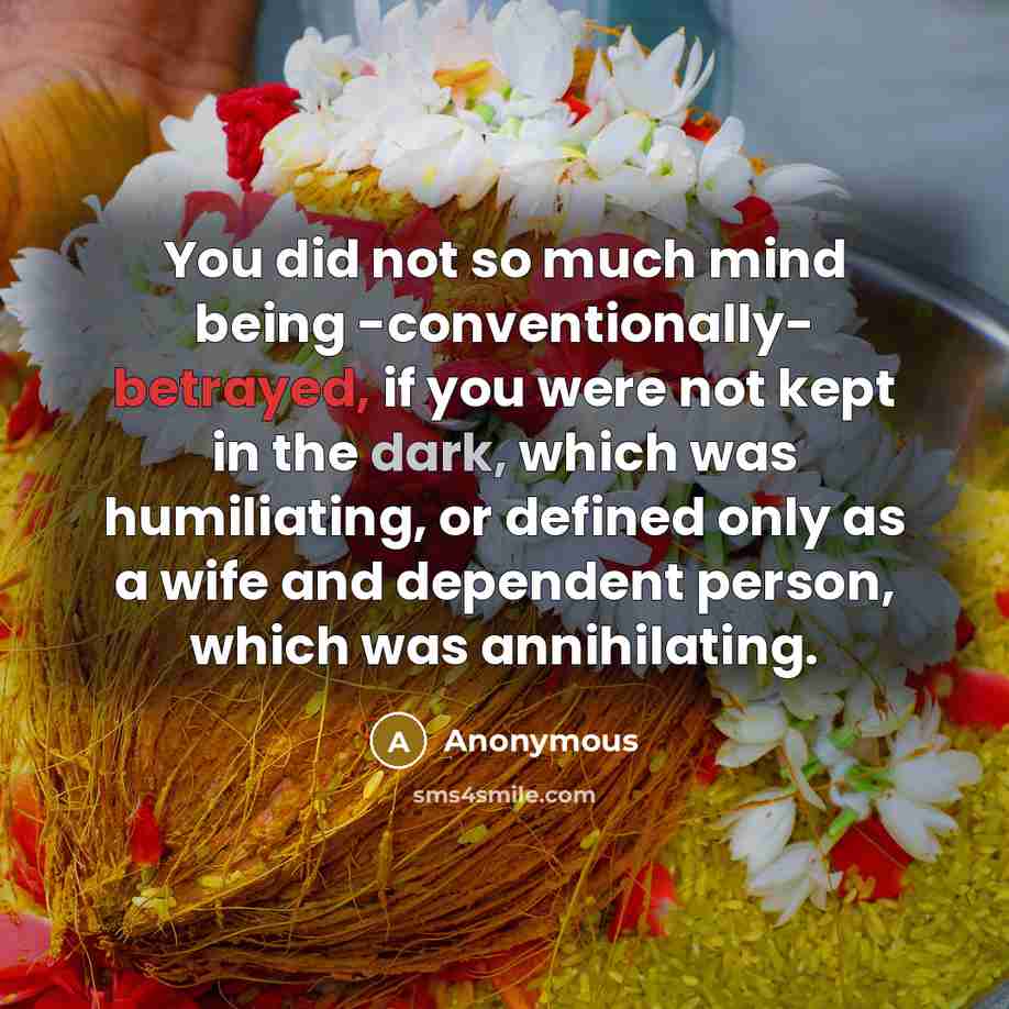 “You did not so much mind being -conventionally- betrayed, if you were not kept in the dark, which was humiliating, or defined only as a wife and dependent person, which was annihilating.” quote by Anonymous