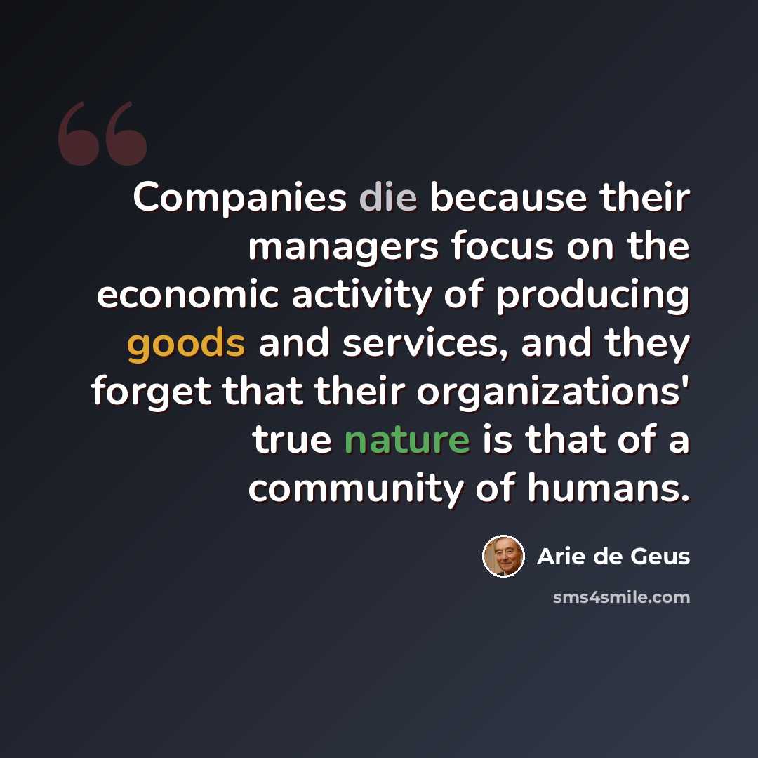 “Companies die because their managers focus on the economic activity of producing goods and services, and they forget that their organizations' true nature is that of a community of humans.” quote by Arie de Geus
