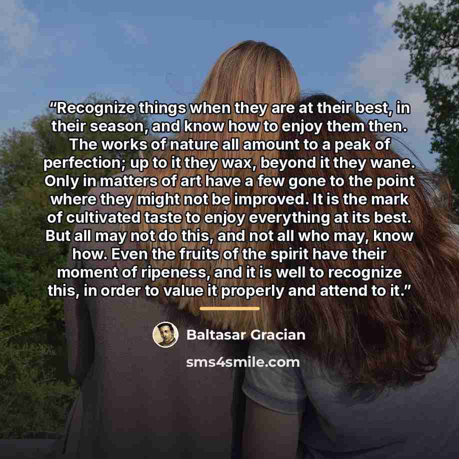 “Recognize things when they are at their best, in their season, and know how to enjoy them then. The works of nature all amount to a peak of perfection; up to it they wax, beyond it they wane. Only in matters of art have a few gone to the point where they might not be improved. It is the mark of…” quote by Baltasar Gracián